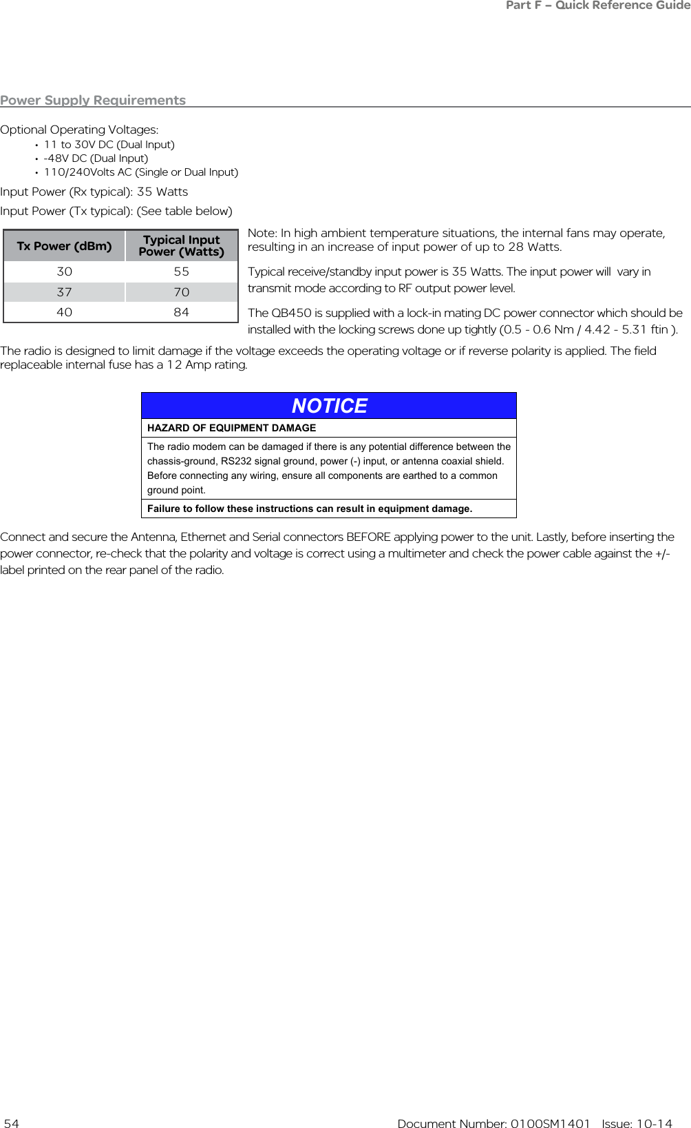  54  Document Number: 0100SM1401   Issue: 10-14Power Supply RequirementsOptional Operating Voltages:• 11 to 30V DC (Dual Input)• -48V DC (Dual Input)• 110/240Volts AC (Single or Dual Input)Input Power (Rx typical): 35 Watts Input Power (Tx typical): (See table below)Note: In high ambient temperature situations, the internal fans may operate, resulting in an increase of input power of up to 28 Watts.Typical receive/standby input power is 35 Watts. The input power will  vary in transmit mode according to RF output power level.The QB450 is supplied with a lock-in mating DC power connector which should be installed with the locking screws done up tightly (0.5 - 0.6 Nm / 4.42 - 5.31 ftin ). The radio is designed to limit damage if the voltage exceeds the operating voltage or if reverse polarity is applied. The field replaceable internal fuse has a 12 Amp rating. Connect and secure the Antenna, Ethernet and Serial connectors BEFORE applying power to the unit. Lastly, before inserting the power connector, re-check that the polarity and voltage is correct using a multimeter and check the power cable against the +/- label printed on the rear panel of the radio.Tx Power (dBm) Typical Input Power (Watts)30 5537 7040 84Part F – Quick Reference GuideNOTICEHAZARD OF EQUIPMENT DAMAGEThe radio modem can be damaged if there is any potential difference between the chassis-ground, RS232 signal ground, power (-) input, or antenna coaxial shield. Before connecting any wiring, ensure all components are earthed to a common ground point.Failure to follow these instructions can result in equipment damage.