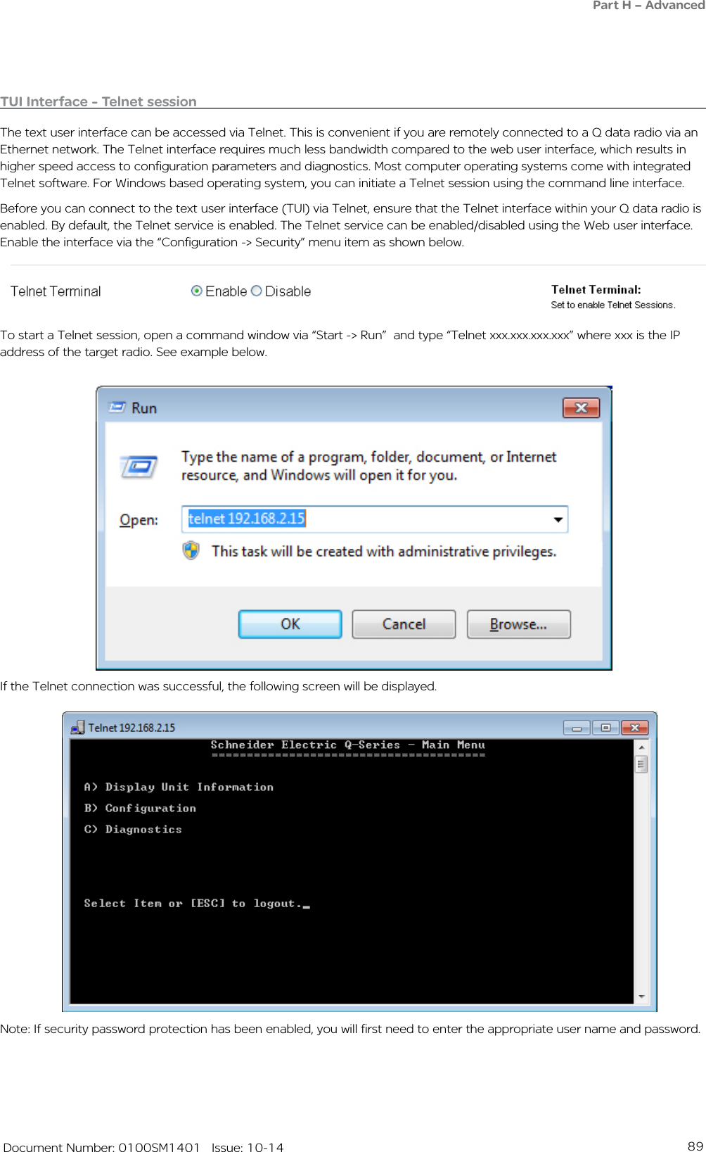 89   Document Number: 0100SM1401   Issue: 10-14Note: If security password protection has been enabled, you will first need to enter the appropriate user name and password. If the Telnet connection was successful, the following screen will be displayed. To start a Telnet session, open a command window via “Start -&gt; Run”  and type “Telnet xxx.xxx.xxx.xxx” where xxx is the IP address of the target radio. See example below. TUI Interface - Telnet sessionThe text user interface can be accessed via Telnet. This is convenient if you are remotely connected to a Q data radio via an Ethernet network. The Telnet interface requires much less bandwidth compared to the web user interface, which results in higher speed access to configuration parameters and diagnostics. Most computer operating systems come with integrated Telnet software. For Windows based operating system, you can initiate a Telnet session using the command line interface. Before you can connect to the text user interface (TUI) via Telnet, ensure that the Telnet interface within your Q data radio is enabled. By default, the Telnet service is enabled. The Telnet service can be enabled/disabled using the Web user interface. Enable the interface via the “Configuration -&gt; Security” menu item as shown below. Part H – Advanced