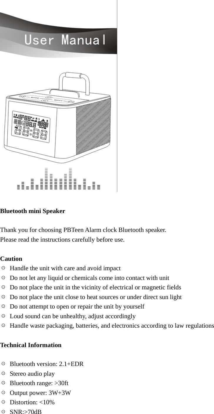   Bluetooth mini Speaker  Thank you for choosing PBTeen Alarm clock Bluetooth speaker.   Please read the instructions carefully before use.  Caution ☉  Handle the unit with care and avoid impact   ☉  Do not let any liquid or chemicals come into contact with unit   ☉  Do not place the unit in the vicinity of electrical or magnetic fields ☉  Do not place the unit close to heat sources or under direct sun light ☉  Do not attempt to open or repair the unit by yourself ☉  Loud sound can be unhealthy, adjust accordingly   ☉  Handle waste packaging, batteries, and electronics according to law regulations    Technical Information  ☉  Bluetooth version: 2.1+EDR ☉ Stereo audio play ☉ Bluetooth range: >30ft ☉  Output power: 3W+3W ☉ Distortion: <10% ☉ SNR:>70dB 