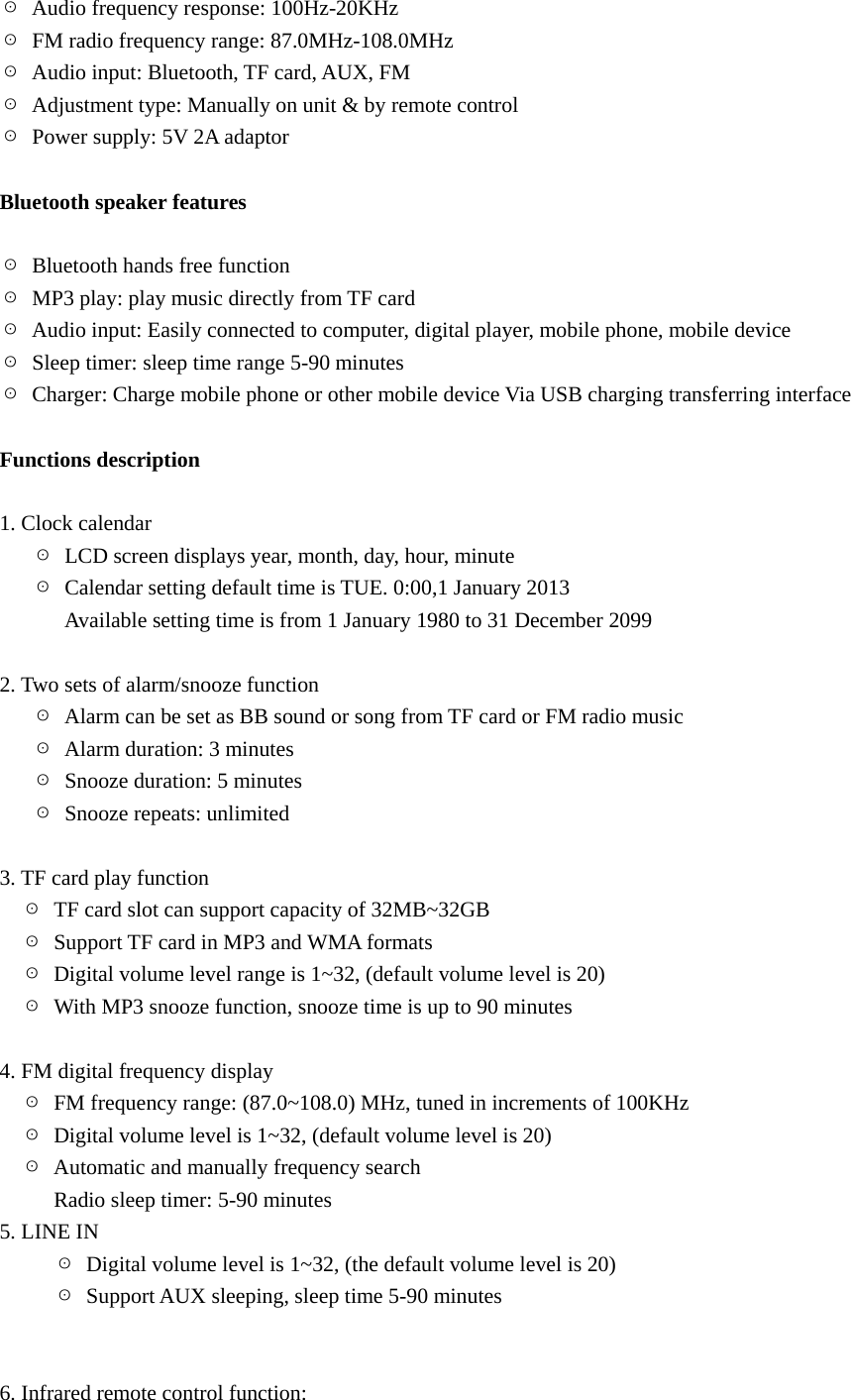 ☉  Audio frequency response: 100Hz-20KHz ☉  FM radio frequency range: 87.0MHz-108.0MHz ☉  Audio input: Bluetooth, TF card, AUX, FM ☉  Adjustment type: Manually on unit &amp; by remote control ☉  Power supply: 5V 2A adaptor  Bluetooth speaker features  ☉  Bluetooth hands free function ☉  MP3 play: play music directly from TF card ☉  Audio input: Easily connected to computer, digital player, mobile phone, mobile device ☉  Sleep timer: sleep time range 5-90 minutes ☉  Charger: Charge mobile phone or other mobile device Via USB charging transferring interface  Functions description  1. Clock calendar      ☉  LCD screen displays year, month, day, hour, minute    ☉  Calendar setting default time is TUE. 0:00,1 January 2013             Available setting time is from 1 January 1980 to 31 December 2099  2. Two sets of alarm/snooze function    ☉  Alarm can be set as BB sound or song from TF card or FM radio music    ☉ Alarm duration: 3 minutes    ☉  Snooze duration: 5 minutes    ☉  Snooze repeats: unlimited          3. TF card play function   ☉  TF card slot can support capacity of 32MB~32GB   ☉  Support TF card in MP3 and WMA formats   ☉  Digital volume level range is 1~32, (default volume level is 20)   ☉  With MP3 snooze function, snooze time is up to 90 minutes         4. FM digital frequency display   ☉  FM frequency range: (87.0~108.0) MHz, tuned in increments of 100KHz   ☉  Digital volume level is 1~32, (default volume level is 20)   ☉ Automatic and manually frequency search        Radio sleep timer: 5-90 minutes 5. LINE IN ☉  Digital volume level is 1~32, (the default volume level is 20) ☉  Support AUX sleeping, sleep time 5-90 minutes          6. Infrared remote control function: 