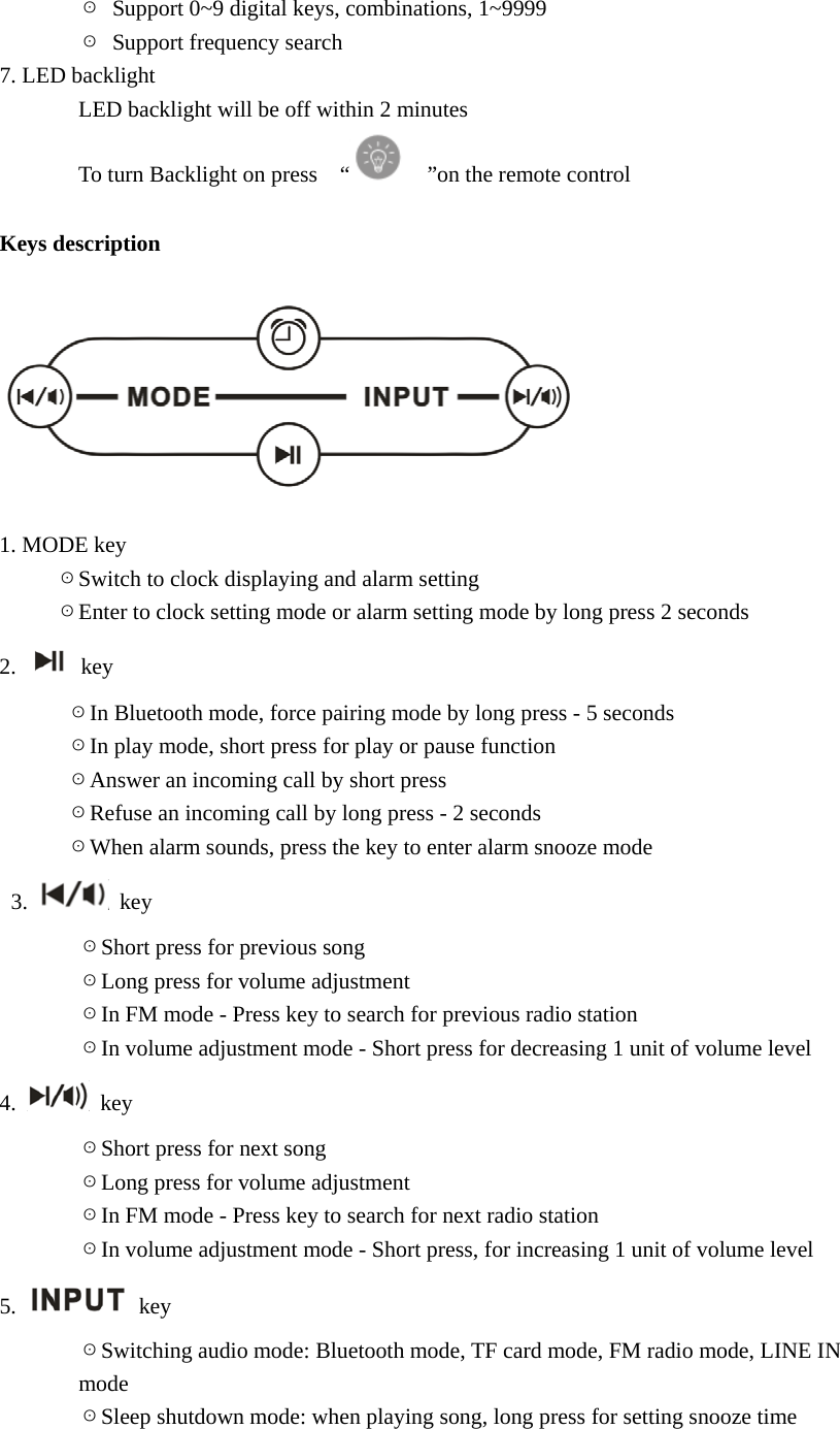        ☉  Support 0~9 digital keys, combinations, 1~9999        ☉  Support frequency search 7. LED backlight        LED backlight will be off within 2 minutes        To turn Backlight on press  &ldquo;     &rdquo;on the remote control  Keys description    1. MODE key      ☉Switch to clock displaying and alarm setting        ☉Enter to clock setting mode or alarm setting mode by long press 2 seconds 2.   key       ☉In Bluetooth mode, force pairing mode by long press - 5 seconds       ☉In play mode, short press for play or pause function       ☉Answer an incoming call by short press       ☉Refuse an incoming call by long press - 2 seconds       ☉When alarm sounds, press the key to enter alarm snooze mode  3.   key        ☉Short press for previous song        ☉Long press for volume adjustment        ☉In FM mode - Press key to search for previous radio station          ☉In volume adjustment mode - Short press for decreasing 1 unit of volume level 4.   key        ☉Short press for next song        ☉Long press for volume adjustment        ☉In FM mode - Press key to search for next radio station          ☉In volume adjustment mode - Short press, for increasing 1 unit of volume level 5.   key        ☉Switching audio mode: Bluetooth mode, TF card mode, FM radio mode, LINE IN          mode        ☉Sleep shutdown mode: when playing song, long press for setting snooze time  