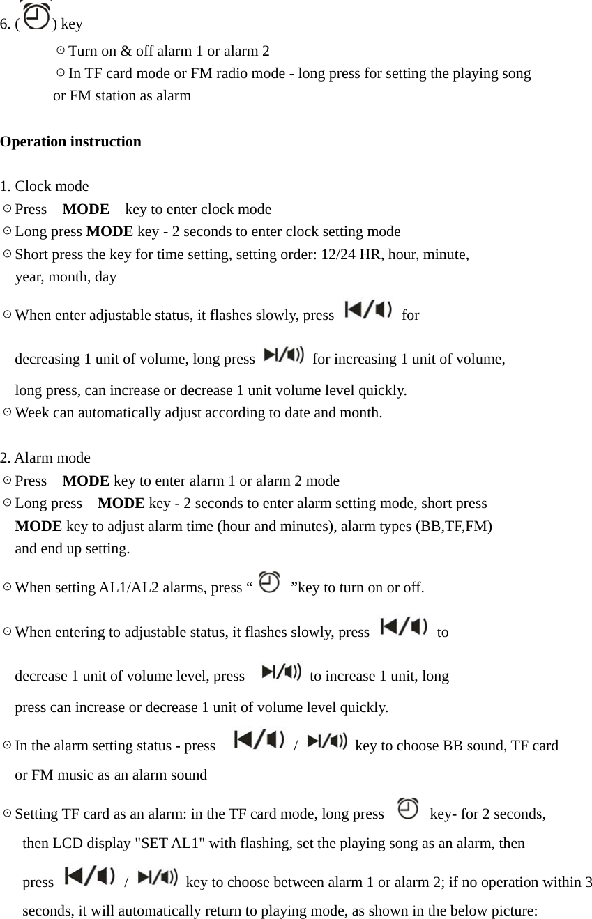 6. ( ) key        ☉Turn on &amp; off alarm 1 or alarm 2        ☉In TF card mode or FM radio mode - long press for setting the playing song          or FM station as alarm  Operation instruction  1. Clock mode ☉Press  MODE    key to enter clock mode ☉Long press MODE key - 2 seconds to enter clock setting mode ☉Short press the key for time setting, setting order: 12/24 HR, hour, minute,   year, month, day ☉When enter adjustable status, it flashes slowly, press   for     decreasing 1 unit of volume, long press    for increasing 1 unit of volume,     long press, can increase or decrease 1 unit volume level quickly. ☉Week can automatically adjust according to date and month.  2. Alarm mode ☉Press  MODE key to enter alarm 1 or alarm 2 mode ☉Long press    MODE key - 2 seconds to enter alarm setting mode, short press                           MODE key to adjust alarm time (hour and minutes), alarm types (BB,TF,FM)     and end up setting. ☉When setting AL1/AL2 alarms, press &ldquo;   &rdquo;key to turn on or off. ☉When entering to adjustable status, it flashes slowly, press   to     decrease 1 unit of volume level, press      to increase 1 unit, long       press can increase or decrease 1 unit of volume level quickly. ☉In the alarm setting status - press     /    key to choose BB sound, TF card       or FM music as an alarm sound ☉Setting TF card as an alarm: in the TF card mode, long press    key- for 2 seconds,         then LCD display "SET AL1" with flashing, set the playing song as an alarm, then      press   /    key to choose between alarm 1 or alarm 2; if no operation within 3         seconds, it will automatically return to playing mode, as shown in the below picture: 