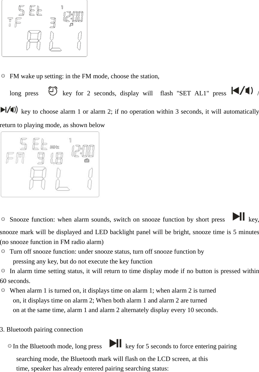   ☉  FM wake up setting: in the FM mode, choose the station,      long press    key for 2 seconds, display will  flash "SET AL1" press   /   key to choose alarm 1 or alarm 2; if no operation within 3 seconds, it will automatically return to playing mode, as shown below   ☉ Snooze function: when alarm sounds, switch on snooze function by short press    key, snooze mark will be displayed and LED backlight panel will be bright, snooze time is 5 minutes (no snooze function in FM radio alarm) ☉  Turn off snooze function: under snooze status, turn off snooze function by           pressing any key, but do not execute the key function ☉  In alarm time setting status, it will return to time display mode if no button is pressed within 60 seconds. ☉  When alarm 1 is turned on, it displays time on alarm 1; when alarm 2 is turned           on, it displays time on alarm 2; When both alarm 1 and alarm 2 are turned           on at the same time, alarm 1 and alarm 2 alternately display every 10 seconds.  3. Bluetooth pairing connection ☉In the Bluetooth mode, long press      key for 5 seconds to force entering pairing     searching mode, the Bluetooth mark will flash on the LCD screen, at this     time, speaker has already entered pairing searching status:        