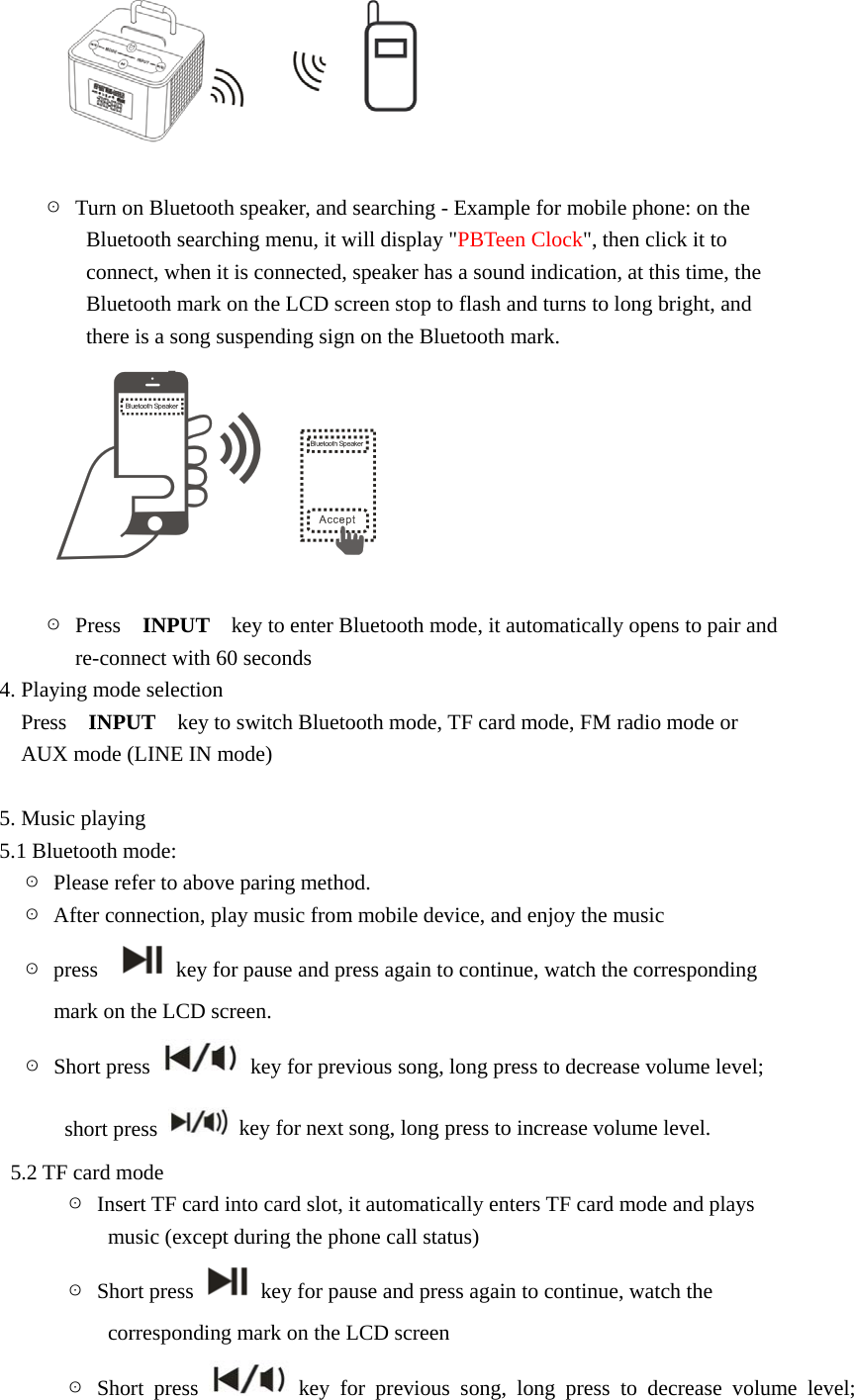   ☉  Turn on Bluetooth speaker, and searching - Example for mobile phone: on the           Bluetooth searching menu, it will display "PBTeen Clock", then click it to           connect, when it is connected, speaker has a sound indication, at this time, the           Bluetooth mark on the LCD screen stop to flash and turns to long bright, and           there is a song suspending sign on the Bluetooth mark.   ☉ Press  INPUT    key to enter Bluetooth mode, it automatically opens to pair and   re-connect with 60 seconds 4. Playing mode selection Press  INPUT    key to switch Bluetooth mode, TF card mode, FM radio mode or   AUX mode (LINE IN mode)  5. Music playing 5.1 Bluetooth mode:   ☉  Please refer to above paring method.   ☉  After connection, play music from mobile device, and enjoy the music     ☉ press     key for pause and press again to continue, watch the corresponding             mark on the LCD screen.   ☉ Short press    key for previous song, long press to decrease volume level;         short press    key for next song, long press to increase volume level.   5.2 TF card mode       ☉  Insert TF card into card slot, it automatically enters TF card mode and plays             music (except during the phone call status)       ☉ Short press    key for pause and press again to continue, watch the             corresponding mark on the LCD screen        ☉ Short press   key for previous song, long press to decrease volume level; 