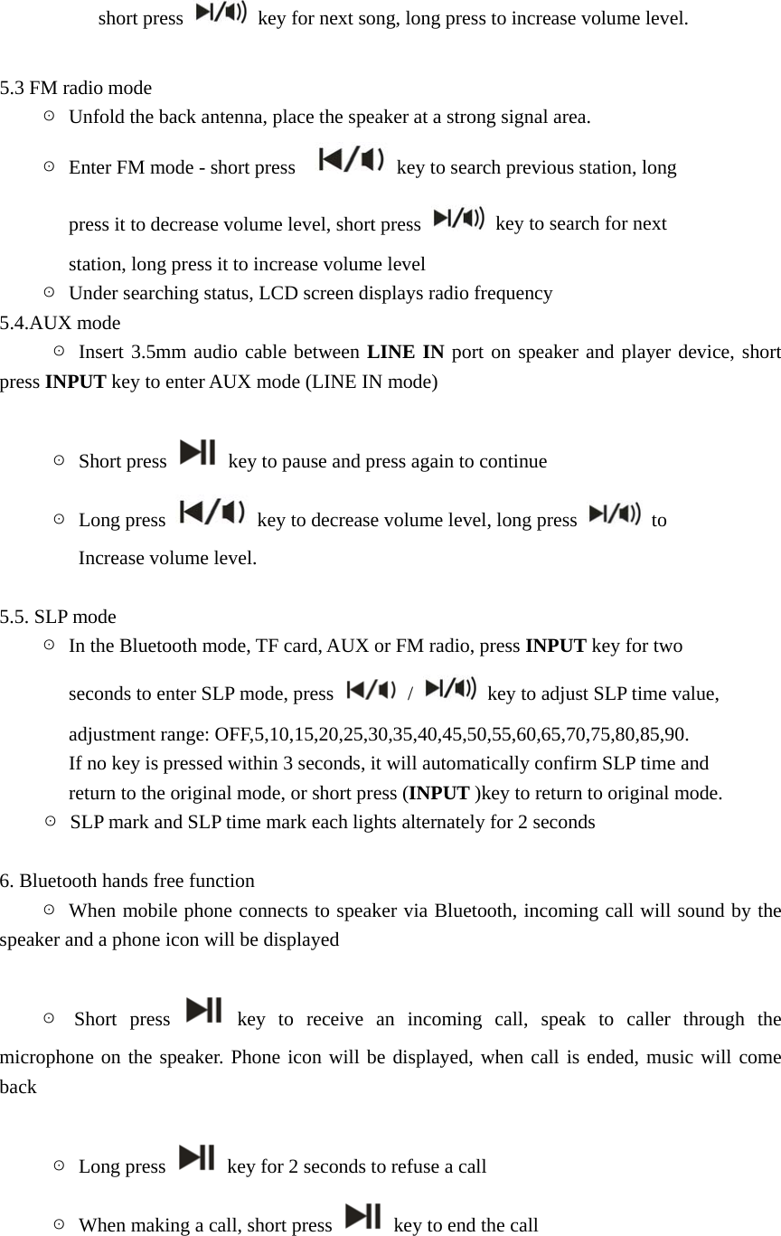 short press    key for next song, long press to increase volume level.  5.3 FM radio mode     ☉  Unfold the back antenna, place the speaker at a strong signal area.     ☉  Enter FM mode - short press      key to search previous station, long                 press it to decrease volume level, short press    key to search for next                 station, long press it to increase volume level     ☉  Under searching status, LCD screen displays radio frequency   5.4.AUX mode      ☉ Insert 3.5mm audio cable between LINE IN port on speaker and player device, short press INPUT key to enter AUX mode (LINE IN mode)           ☉ Short press    key to pause and press again to continue      ☉ Long press    key to decrease volume level, long press   to Increase volume level.  5.5. SLP mode     ☉  In the Bluetooth mode, TF card, AUX or FM radio, press INPUT key for two          seconds to enter SLP mode, press   /    key to adjust SLP time value,          adjustment range: OFF,5,10,15,20,25,30,35,40,45,50,55,60,65,70,75,80,85,90.               If no key is pressed within 3 seconds, it will automatically confirm SLP time and                 return to the original mode, or short press (INPUT )key to return to original mode. ☉  SLP mark and SLP time mark each lights alternately for 2 seconds  6. Bluetooth hands free function     ☉ When mobile phone connects to speaker via Bluetooth, incoming call will sound by the               speaker and a phone icon will be displayed               ☉ Short press   key to receive an incoming call, speak to caller through the microphone on the speaker. Phone icon will be displayed, when call is ended, music will come back                ☉ Long press    key for 2 seconds to refuse a call      ☉  When making a call, short press    key to end the call       