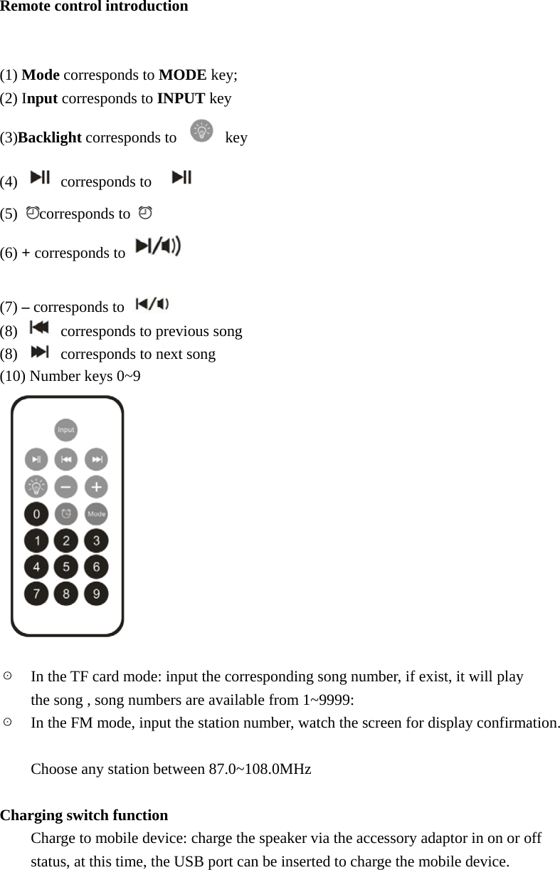   Remote control introduction   (1) Mode corresponds to MODE key; (2) Input corresponds to INPUT key (3)Backlight corresponds to   key (4)   corresponds to    (5)  corresponds to   (6) + corresponds to    (7) &ndash; corresponds to   (8)    corresponds to previous song (8)    corresponds to next song (10) Number keys 0~9   ☉    In the TF card mode: input the corresponding song number, if exist, it will play   the song , song numbers are available from 1~9999: ☉    In the FM mode, input the station number, watch the screen for display confirmation.   Choose any station between 87.0~108.0MHz  Charging switch function Charge to mobile device: charge the speaker via the accessory adaptor in on or off   status, at this time, the USB port can be inserted to charge the mobile device.     