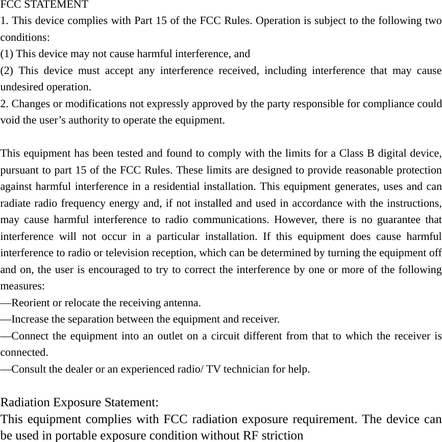  FCC STATEMENT    1. This device complies with Part 15 of the FCC Rules. Operation is subject to the following two conditions:    (1) This device may not cause harmful interference, and       (2) This device must accept any interference received, including interference that may cause undesired operation.    2. Changes or modifications not expressly approved by the party responsible for compliance could void the user&rsquo;s authority to operate the equipment.        This equipment has been tested and found to comply with the limits for a Class B digital device, pursuant to part 15 of the FCC Rules. These limits are designed to provide reasonable protection against harmful interference in a residential installation. This equipment generates, uses and can radiate radio frequency energy and, if not installed and used in accordance with the instructions, may cause harmful interference to radio communications. However, there is no guarantee that interference will not occur in a particular installation. If this equipment does cause harmful interference to radio or television reception, which can be determined by turning the equipment off and on, the user is encouraged to try to correct the interference by one or more of the following measures:    &mdash;Reorient or relocate the receiving antenna.       &mdash;Increase the separation between the equipment and receiver.         &mdash;Connect the equipment into an outlet on a circuit different from that to which the receiver is connected.     &mdash;Consult the dealer or an experienced radio/ TV technician for help.      Radiation Exposure Statement: This equipment complies with FCC radiation exposure requirement. The device can be used in portable exposure condition without RF striction             