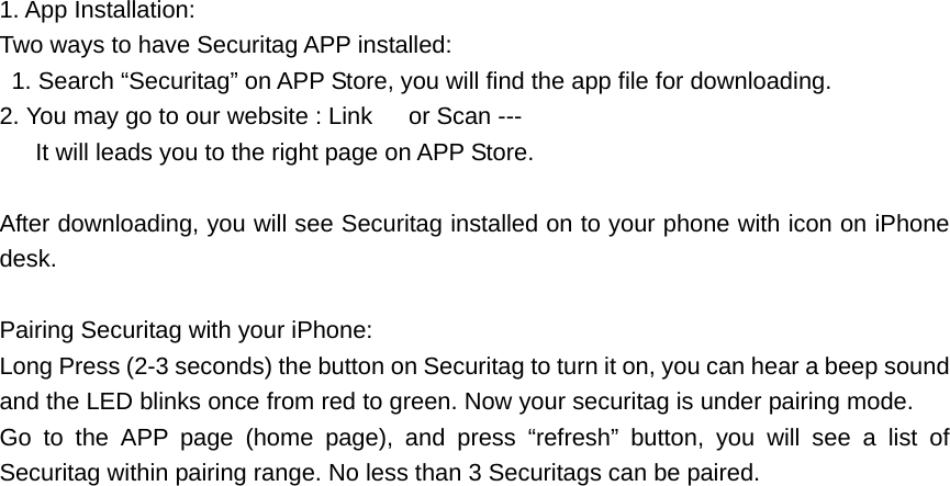 1. App Installation: Two ways to have Securitag APP installed:   1. Search &ldquo;Securitag&rdquo; on APP Store, you will find the app file for downloading. 2. You may go to our website : Link      or Scan ---       It will leads you to the right page on APP Store.  After downloading, you will see Securitag installed on to your phone with icon on iPhone desk.  Pairing Securitag with your iPhone: Long Press (2-3 seconds) the button on Securitag to turn it on, you can hear a beep sound and the LED blinks once from red to green. Now your securitag is under pairing mode. Go to the APP page (home page), and press &ldquo;refresh&rdquo; button, you will see a list of Securitag within pairing range. No less than 3 Securitags can be paired.  