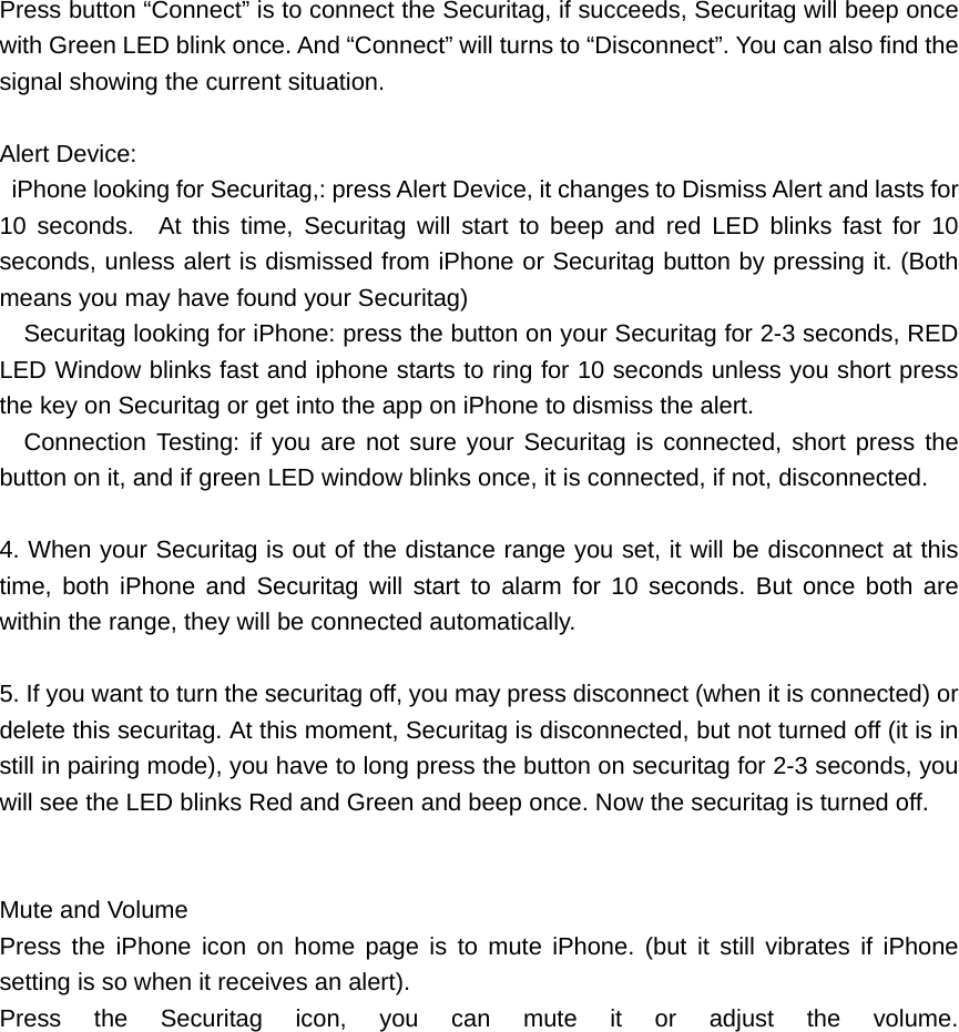 Press button &ldquo;Connect&rdquo; is to connect the Securitag, if succeeds, Securitag will beep once with Green LED blink once. And &ldquo;Connect&rdquo; will turns to &ldquo;Disconnect&rdquo;. You can also find the signal showing the current situation.  Alert Device:   iPhone looking for Securitag,: press Alert Device, it changes to Dismiss Alert and lasts for 10 seconds.  At this time, Securitag will start to beep and red LED blinks fast for 10 seconds, unless alert is dismissed from iPhone or Securitag button by pressing it. (Both means you may have found your Securitag)     Securitag looking for iPhone: press the button on your Securitag for 2-3 seconds, RED LED Window blinks fast and iphone starts to ring for 10 seconds unless you short press the key on Securitag or get into the app on iPhone to dismiss the alert.   Connection Testing: if you are not sure your Securitag is connected, short press the button on it, and if green LED window blinks once, it is connected, if not, disconnected.  4. When your Securitag is out of the distance range you set, it will be disconnect at this time, both iPhone and Securitag will start to alarm for 10 seconds. But once both are within the range, they will be connected automatically.      5. If you want to turn the securitag off, you may press disconnect (when it is connected) or delete this securitag. At this moment, Securitag is disconnected, but not turned off (it is in still in pairing mode), you have to long press the button on securitag for 2-3 seconds, you will see the LED blinks Red and Green and beep once. Now the securitag is turned off.   Mute and Volume Press the iPhone icon on home page is to mute iPhone. (but it still vibrates if iPhone setting is so when it receives an alert). Press the Securitag icon, you can mute it or adjust the volume.                  
