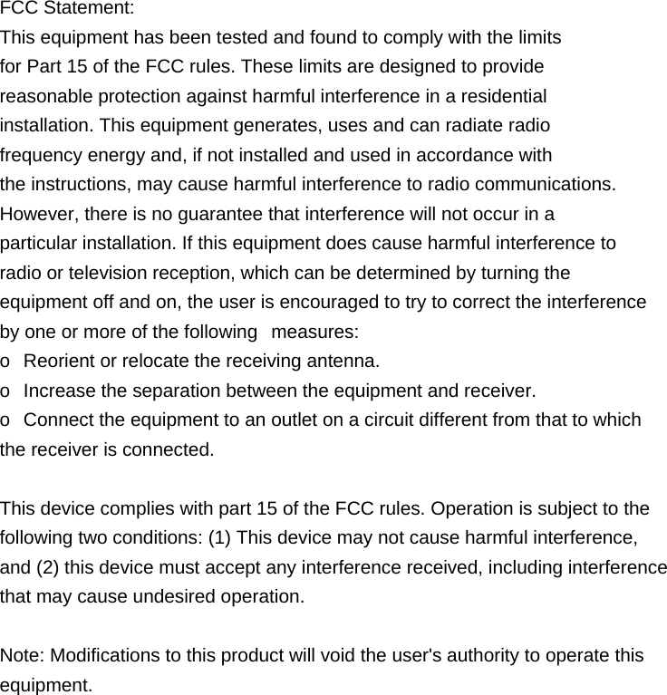 FCC Statement: This equipment has been tested and found to comply with the limits   for Part 15 of the FCC rules. These limits are designed to provide  reasonable protection against harmful interference in a residential   installation. This equipment generates, uses and can radiate radio   frequency energy and, if not installed and used in accordance with   the instructions, may cause harmful interference to radio communications. However, there is no guarantee that interference will not occur in a   particular installation. If this equipment does cause harmful interference to   radio or television reception, which can be determined by turning the  equipment off and on, the user is encouraged to try to correct the interference   by one or more of the following   measures: o   Reorient or relocate the receiving antenna. o   Increase the separation between the equipment and receiver. o   Connect the equipment to an outlet on a circuit different from that to which   the receiver is connected.   This device complies with part 15 of the FCC rules. Operation is subject to the   following two conditions: (1) This device may not cause harmful interference,   and (2) this device must accept any interference received, including interference   that may cause undesired operation.    Note: Modifications to this product will void the user's authority to operate this  equipment.            