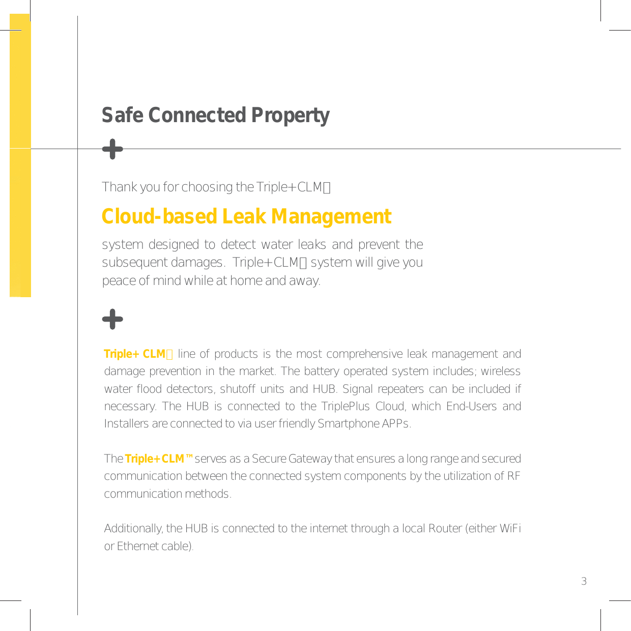 Triple+ CLM™ line of products is the most comprehensive leak management and damage prevention in the market. The battery operated system includes; wireless water flood detectors, shutoff units and HUB. Signal repeaters can be included if necessary. The HUB is connected to the TriplePlus Cloud, which End-Users and Installers are connected to via user friendly Smartphone APPs.The Triple+ CLM™ serves as a Secure Gateway that ensures a long range and secured communication between the connected system components by the utilization of RF communication methods.Additionally, the HUB is connected to the internet through a local Router (either WiFi or Ethernet cable).Thank you for choosing the Triple+ CLM™ Cloud-based Leak Managementsystem designed to detect water leaks and prevent the subsequent damages.  Triple+ CLM™ system will give you peace of mind while at home and away.Safe Connected Property3