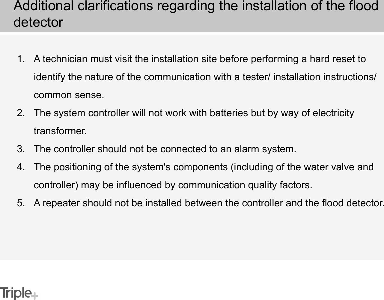 1. A technician must visit the installation site before performing a hard reset to identify the nature of the communication with a tester/ installation instructions/ common sense.2. The system controller will not work with batteries but by way of electricity transformer.3. The controller should not be connected to an alarm system.4. The positioning of the system&apos;s components (including of the water valve and controller) may be influenced by communication quality factors.5. A repeater should not be installed between the controller and the flood detector.Additional clarifications regarding the installation of the flood detector