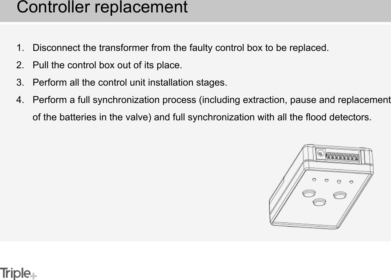 1. Disconnect the transformer from the faulty control box to be replaced.2. Pull the control box out of its place.3. Perform all the control unit installation stages.4. Perform a full synchronization process (including extraction, pause and replacement of the batteries in the valve) and full synchronization with all the flood detectors.Controller replacement