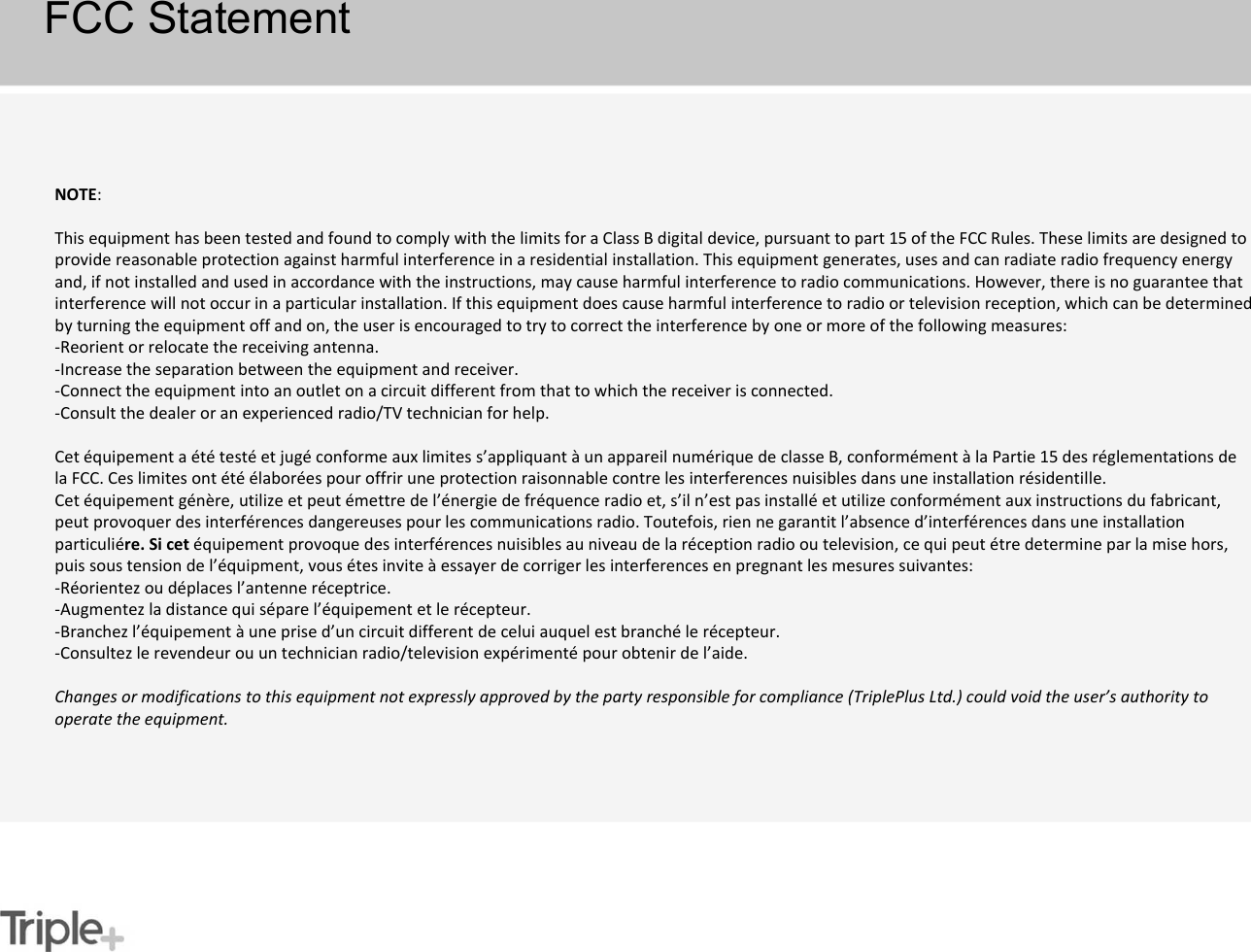 NOTE:    This equipment has been tested and found to comply with the limits for a Class B digital device, pursuant to part 15 of the FCC Rules. These limits are designed to provide reasonable protection against harmful interference in a residential installation. This equipment generates, uses and can radiate radio frequency energy and, if not installed and used in accordance with the instructions, may cause harmful interference to radio communications. However, there is no guarantee that interference will not occur in a particular installation. If this equipment does cause harmful interference to radio or television reception, which can be determined by turning the equipment off and on, the user is encouraged to try to correct the interference by one or more of the following measures: -Reorient or relocate the receiving antenna.-Increase the separation between the equipment and receiver.-Connect the equipment into an outlet on a circuit different from that to which the receiver is connected.-Consult the dealer or an experienced radio/TV technician for help.Cet équipement a été testé et jugé conforme aux limites s’appliquant à un appareil numérique de classe B, conformément à la Partie 15 des réglementations de la FCC. Ces limites ont été élaborées pour offrir une protection raisonnable contre les interferences nuisibles dans une installation résidentille.Cet équipement génère, utilize et peut émettre de l’énergie de fréquence radio et, s’il n’est pas installé et utilize conformément aux instructions du fabricant, peut provoquer des interférences dangereuses pour les communications radio. Toutefois, rien ne garantit l’absence d’interférences dans une installation particuliére. Si cet équipement provoque des interférences nuisibles au niveau de la réception radio ou television, ce qui peut étre determine par la mise hors, puis sous tension de l’équipment, vous étes invite à essayer de corriger les interferences en pregnant les mesures suivantes:-Réorientez ou déplaces l’antenne réceptrice.-Augmentez la distance qui sépare l’équipement et le récepteur.-Branchez l’équipement à une prise d’un circuit different de celui auquel est branché le récepteur.-Consultez le revendeur ou un technician radio/television expérimenté pour obtenir de l’aide.Changes or modifications to this equipment not expressly approved by the party responsible for compliance (TriplePlus Ltd.) could void the user’s authority to operate the equipment.FCC Statement