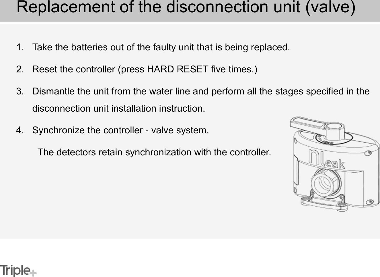 1. Take the batteries out of the faulty unit that is being replaced.2. Reset the controller (press HARD RESET five times.)3. Dismantle the unit from the water line and perform all the stages specified in the disconnection unit installation instruction.4. Synchronize the controller - valve system. The detectors retain synchronization with the controller.Replacement of the disconnection unit (valve)