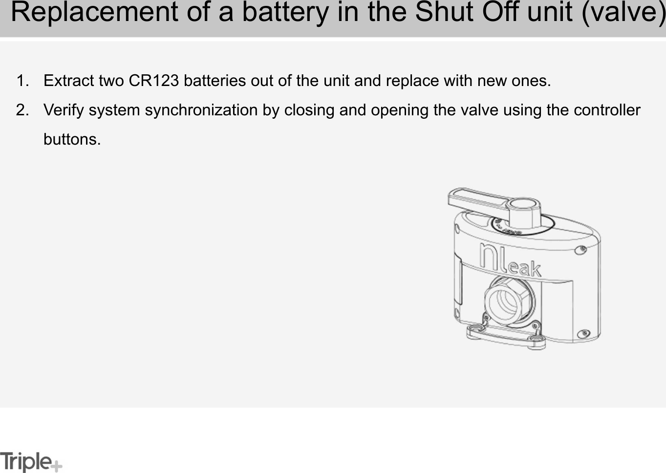1. Extract two CR123 batteries out of the unit and replace with new ones.2. Verify system synchronization by closing and opening the valve using the controller buttons.Replacement of a battery in the Shut Off unit (valve)