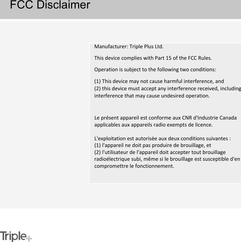 FCC DisclaimerManufacturer: Triple Plus Ltd.This device complies with Part 15 of the FCC Rules.Operation is subject to the following two conditions:(1) This device may not cause harmful interference, and(2) this device must accept any interference received, including interference that may cause undesired operation.Le présent appareil est conforme aux CNR d&apos;Industrie Canada applicables aux appareils radio exempts de licence. L&apos;exploitation est autorisée aux deux conditions suivantes :(1) l&apos;appareil ne doit pas produire de brouillage, et (2) l&apos;utilisateur de l&apos;appareil doit accepter tout brouillageradioélectrique subi, même si le brouillage est susceptible d&apos;encompromettre le fonctionnement.