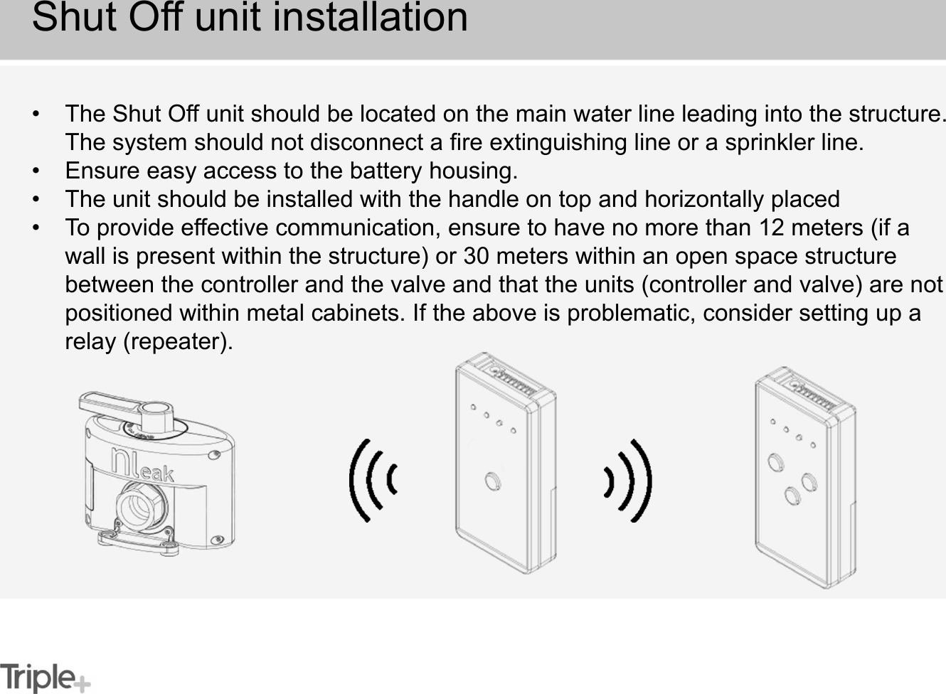 • The Shut Off unit should be located on the main water line leading into the structure. The system should not disconnect a fire extinguishing line or a sprinkler line.• Ensure easy access to the battery housing.• The unit should be installed with the handle on top and horizontally placed• To provide effective communication, ensure to have no more than 12 meters (if a wall is present within the structure) or 30 meters within an open space structure between the controller and the valve and that the units (controller and valve) are not positioned within metal cabinets. If the above is problematic, consider setting up a relay (repeater).Shut Off unit installation