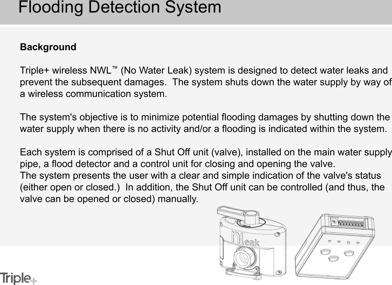 Flooding Detection SystemBackgroundTriple+ wireless NWL™(No Water Leak) system is designed to detect water leaks and prevent the subsequent damages.  The system shuts down the water supply by way of a wireless communication system.The system&apos;s objective is to minimize potential flooding damages by shutting down the water supply when there is no activity and/or a flooding is indicated within the system.Each system is comprised of a Shut Off unit (valve), installed on the main water supply pipe, a flood detector and a control unit for closing and opening the valve.The system presents the user with a clear and simple indication of the valve&apos;s status (either open or closed.)  In addition, the Shut Off unit can be controlled (and thus, the valve can be opened or closed) manually.