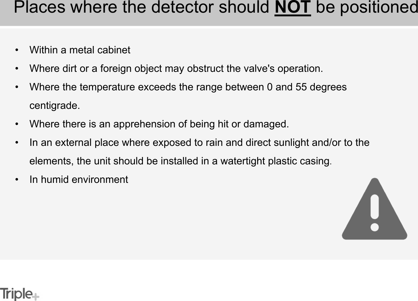 • Within a metal cabinet• Where dirt or a foreign object may obstruct the valve&apos;s operation.• Where the temperature exceeds the range between 0 and 55 degrees centigrade.• Where there is an apprehension of being hit or damaged.• In an external place where exposed to rain and direct sunlight and/or to the elements, the unit should be installed in a watertight plastic casing.• In humid environmentPlaces where the detector should NOT be positioned