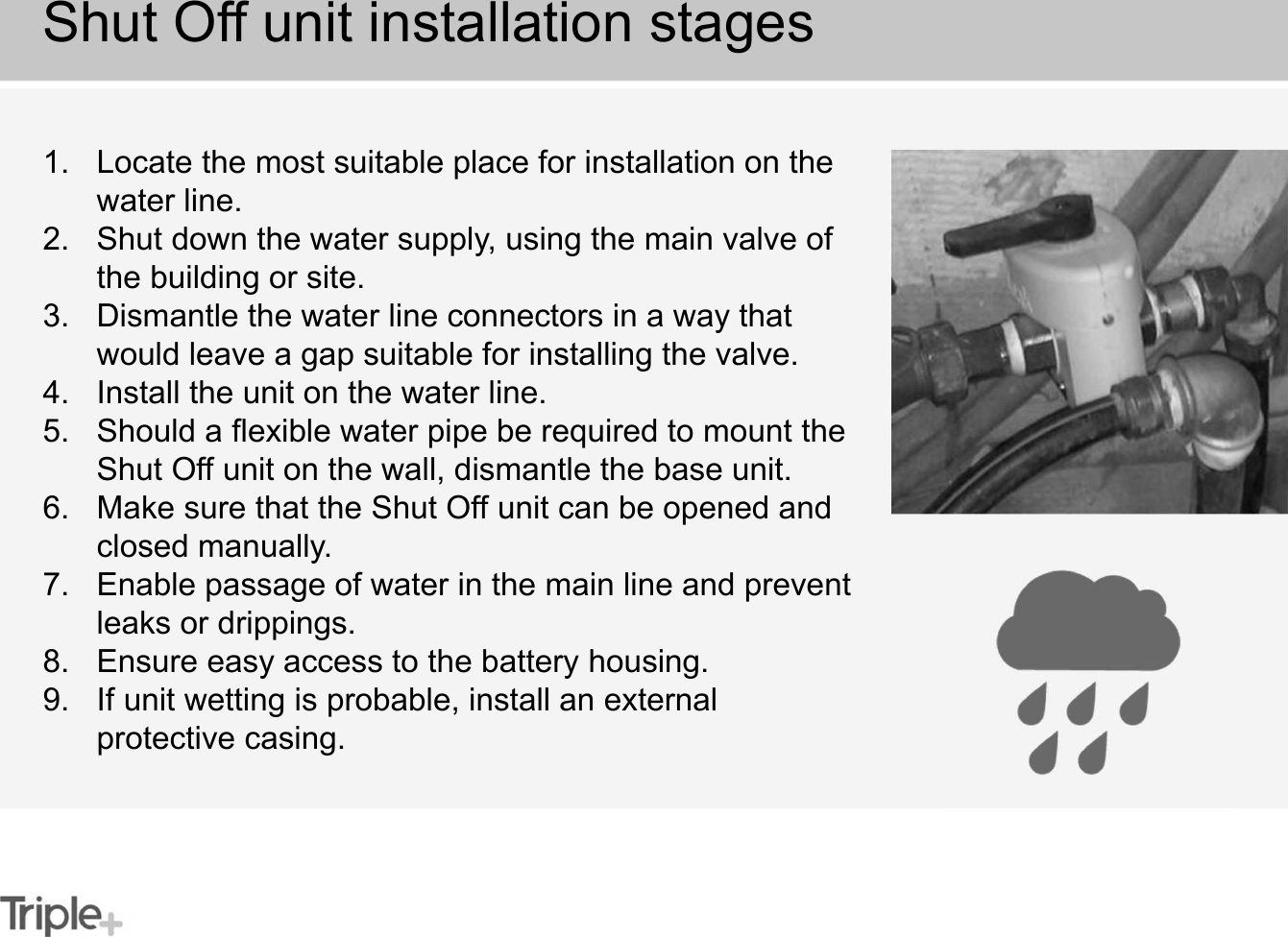 1. Locate the most suitable place for installation on the water line.2. Shut down the water supply, using the main valve of the building or site.3. Dismantle the water line connectors in a way that would leave a gap suitable for installing the valve.4. Install the unit on the water line.5. Should a flexible water pipe be required to mount the Shut Off unit on the wall, dismantle the base unit.6. Make sure that the Shut Off unit can be opened and closed manually.7. Enable passage of water in the main line and prevent leaks or drippings.8. Ensure easy access to the battery housing.9. If unit wetting is probable, install an external protective casing.Shut Off unit installation stages