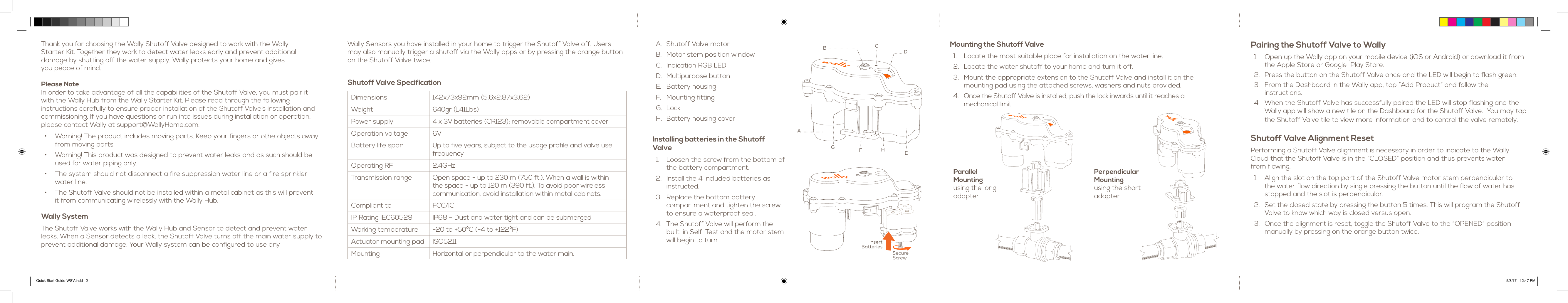 Wally Sensors you have installed in your home to trigger the Shutoff Valve off. Users may also manually trigger a shutoff via the Wally apps or by pressing the orange button on the Shutoff Valve twice. Shutoff Valve SpecificationDimensions 142x73x92mm (5.6x2.87x3.62)Weight 640gr (1.41Lbs)Power supply 4 x 3V batteries (CR123); removable compartment coverOperation voltage 6VBattery life span Up to five years, subject to the usage profile and valve use frequencyOperating RF 2.4GHzTransmission range Open space - up to 230 m (750 ft.). When a wall is within  the space - up to 120 m (390 ft.). To avoid poor wireless communication, avoid installation within metal cabinets. Compliant to FCC/ICIP Rating IEC60529 IP68 – Dust and water tight and can be submergedWorking temperature -20 to +50ºC (-4 to +122ºF)Actuator mounting pad ISO5211Mounting Horizontal or perpendicular to the water main.Thank you for choosing the Wally Shutoff Valve designed to work with the Wally  Starter Kit. Together they work to detect water leaks early and prevent additional  damage by shutting off the water supply. Wally protects your home and gives  you peace of mind.Please NoteIn order to take advantage of all the capabilities of the Shutoff Valve, you must pair it  with the Wally Hub from the Wally Starter Kit. Please read through the following  instructions carefully to ensure proper installation of the Shutoff Valve’s installation and commissioning. If you have questions or run into issues during installation or operation, please contact Wally at support@WallyHome.com.•  Warning! The product includes moving parts. Keep your fingers or othe objects away from moving parts.•  Warning! This product was designed to prevent water leaks and as such should be used for water piping only.•  The system should not disconnect a fire suppression water line or a fire sprinkler water line.•  The Shutoff Valve should not be installed within a metal cabinet as this will prevent  it from communicating wirelessly with the Wally Hub.Wally SystemThe Shutoff Valve works with the Wally Hub and Sensor to detect and prevent water leaks. When a Sensor detects a leak, the Shutoff Valve turns off the main water supply to  prevent additional damage. Your Wally system can be configured to use anyMounting the Shutoff Valve1.  Locate the most suitable place for installation on the water line.2.  Locate the water shutoff to your home and turn it off. 3.  Mount the appropriate extension to the Shutoff Valve and install it on the  mounting pad using the attached screws, washers and nuts provided.4.  Once the Shutoff Valve is installed, push the lock inwards until it reaches a  mechanical limit.Parallel  Mounting using the long adapterPerpendicular  Mounting  using the short adapterA.  Shutoff Valve motorB.  Motor stem position window  C.  Indication RGB LEDD.  Multipurpose buttonE.  Battery housingF.  Mounting fittingG.  LockH.  Battery housing coverInstalling batteries in the Shutoff Valve1.  Loosen the screw from the bottom of the battery compartment.2.  Install the 4 included batteries as  instructed.  3.  Replace the bottom battery  compartment and tighten the screw  to ensure a waterproof seal. 4.  The Shutoff Valve will perform the  built-in Self-Test and the motor stem will begin to turn.ABCDEHFGPairing the Shutoff Valve to Wally1.  Open up the Wally app on your mobile device (iOS or Android) or download it from the Apple Store or Google  Play Store.2.  Press the button on the Shutoff Valve once and the LED will begin to flash green.3.  From the Dashboard in the Wally app, tap “Add Product” and follow the  instructions.4.  When the Shutoff Valve has successfully paired the LED will stop flashing and the Wally app will show a new tile on the Dashboard for the Shutoff Valve.  You may tap the Shutoff Valve tile to view more information and to control the valve remotely.Shutoff Valve Alignment ResetPerforming a Shutoff Valve alignment is necessary in order to indicate to the Wally Cloud that the Shutoff Valve is in the “CLOSED” position and thus prevents water  from flowing.1.  Align the slot on the top part of the Shutoff Valve motor stem perpendicular to the water flow direction by single pressing the button until the flow of water has stopped and the slot is perpendicular. 2.  Set the closed state by pressing the button 5 times. This will program the Shutoff Valve to know which way is closed versus open.3.  Once the alignment is reset, toggle the Shutoff Valve to the “OPENED” position manually by pressing on the orange button twice.Quick Start Guide-WSV.indd   2 5/8/17   12:47 PM