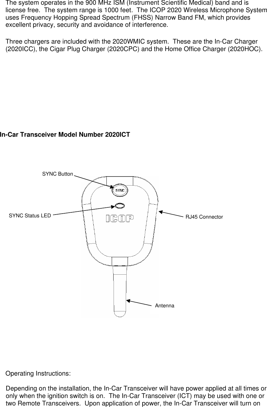  The system operates in the 900 MHz ISM (Instrument Scientific Medical) band and is license free.  The system range is 1000 feet.  The ICOP 2020 Wireless Microphone System uses Frequency Hopping Spread Spectrum (FHSS) Narrow Band FM, which provides excellent privacy, security and avoidance of interference.    Three chargers are included with the 2020WMIC system.  These are the In-Car Charger (2020ICC), the Cigar Plug Charger (2020CPC) and the Home Office Charger (2020HOC).           In-Car Transceiver Model Number 2020ICT              Operating Instructions:  Depending on the installation, the In-Car Transceiver will have power applied at all times or only when the ignition switch is on.  The In-Car Transceiver (ICT) may be used with one or two Remote Transceivers.  Upon application of power, the In-Car Transceiver will turn on SYNC Button RJ45 Connector Antenna SYNC Status LED 