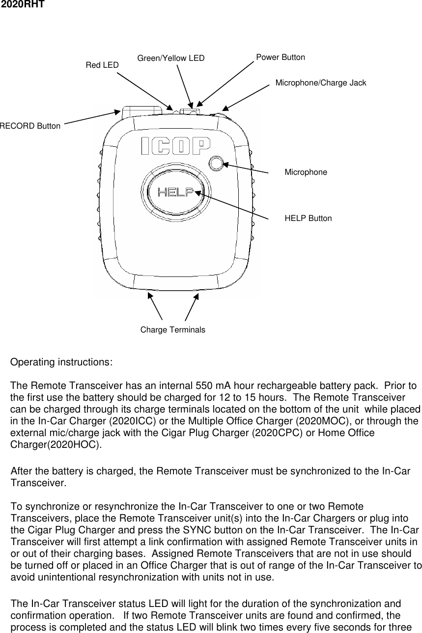   2020RHT               Operating instructions:  The Remote Transceiver has an internal 550 mA hour rechargeable battery pack.  Prior to the first use the battery should be charged for 12 to 15 hours.  The Remote Transceiver can be charged through its charge terminals located on the bottom of the unit  while placed in the In-Car Charger (2020ICC) or the Multiple Office Charger (2020MOC), or through the external mic/charge jack with the Cigar Plug Charger (2020CPC) or Home Office Charger(2020HOC).   After the battery is charged, the Remote Transceiver must be synchronized to the In-Car Transceiver.    To synchronize or resynchronize the In-Car Transceiver to one or two Remote Transceivers, place the Remote Transceiver unit(s) into the In-Car Chargers or plug into the Cigar Plug Charger and press the SYNC button on the In-Car Transceiver.  The In-Car Transceiver will first attempt a link confirmation with assigned Remote Transceiver units in or out of their charging bases.  Assigned Remote Transceivers that are not in use should be turned off or placed in an Office Charger that is out of range of the In-Car Transceiver to avoid unintentional resynchronization with units not in use.  The In-Car Transceiver status LED will light for the duration of the synchronization and confirmation operation.   If two Remote Transceiver units are found and confirmed, the process is completed and the status LED will blink two times every five seconds for three HELP Button Microphone RECORD Button Microphone/Charge Jack Red LED Power Button Green/Yellow LED Charge Terminals 