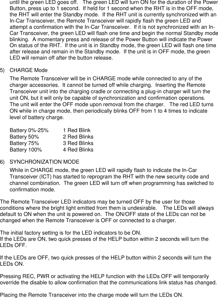 until the green LED goes off.   The green LED will turn ON for the duration of the Power Button, press up to 1 second.  If held for 1 second when the RHT is in the OFF mode, the RHT will enter the Standby mode.  If the RHT unit is currently synchronized with an In-Car Transceiver, the Remote Transceiver will rapidly flash the green LED and attempt a confirmation with the In-Car Transceiver.  If it is not synchronized with an In-Car Transceiver, the green LED will flash one time and begin the normal Standby mode blinking.  A momentary press and release of the Power Button will indicate the Power On status of the RHT.  If the unit is in Standby mode, the green LED will flash one time after release and remain in the Standby mode.  If the unit is in OFF mode, the green LED will remain off after the button release.  5) CHARGE Mode The Remote Transceiver will be in CHARGE mode while connected to any of the charger accessories.  It cannot be turned off while charging.  Inserting the Remote Transceiver unit into the charging cradle or connecting a plug-in charger will turn the unit ON, but it will only be capable of synchronization and confirmation operations.   The unit will enter the OFF mode upon removal from the charger.   The red LED turns ON while in charge mode, then periodically blinks OFF from 1 to 4 times to indicate level of battery charge. Battery 0%-25%  1 Red Blink Battery 50% 2 Red Blinks Battery 75% 3 Red Blinks Battery 100% 4 Red Blinks  6) SYNCHRONIZATION MODE While in CHARGE mode, the green LED will rapidly flash to indicate the In-Car Transceiver (ICT) has started to reprogram the RHT with the new security code and channel combination.  The green LED will turn off when programming has switched to confirmation mode.  The Remote Transceiver LED indicators may be turned OFF by the user for those conditions where the bright light emitted from them is undesirable.    The LEDs will always default to ON when the unit is powered on.  The ON/OFF state of the LEDs can not be changed when the Remote Transceiver is OFF or connected to a charger.    The initial factory setting is for the LED indicators to be ON.   If the LEDs are ON, two quick presses of the HELP button within 2 seconds will turn the LEDs OFF.    If the LEDs are OFF, two quick presses of the HELP button within 2 seconds will turn the LEDs ON.  Pressing REC, PWR or activating the HELP function with the LEDs OFF will temporarily override the disable to allow confirmation that the communications link status has changed.  Placing the Remote Transceiver into the charge mode will turn the LEDs ON.         