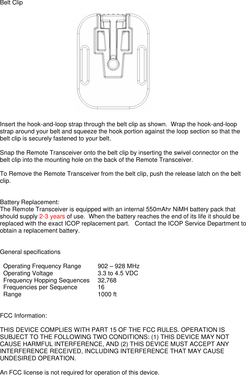  Belt Clip    Insert the hook-and-loop strap through the belt clip as shown.  Wrap the hook-and-loop strap around your belt and squeeze the hook portion against the loop section so that the belt clip is securely fastened to your belt.    Snap the Remote Transceiver onto the belt clip by inserting the swivel connector on the belt clip into the mounting hole on the back of the Remote Transceiver.  To Remove the Remote Transceiver from the belt clip, push the release latch on the belt clip.    Battery Replacement: The Remote Transceiver is equipped with an internal 550mAhr NiMH battery pack that should supply 2-3 years of use.  When the battery reaches the end of its life it should be replaced with the exact ICOP replacement part.   Contact the ICOP Service Department to obtain a replacement battery.      General specifications  Operating Frequency Range 902 – 928 MHz Operating Voltage 3.3 to 4.5 VDC Frequency Hopping Sequences 32,768 Frequencies per Sequence 16 Range 1000 ft   FCC Information:  THIS DEVICE COMPLIES WITH PART 15 OF THE FCC RULES. OPERATION IS SUBJECT TO THE FOLLOWING TWO CONDITIONS: (1) THIS DEVICE MAY NOT CAUSE HARMFUL INTERFERENCE, AND (2) THIS DEVICE MUST ACCEPT ANY INTERFERENCE RECEIVED, INCLUDING INTERFERENCE THAT MAY CAUSE UNDESIRED OPERATION.  An FCC license is not required for operation of this device.    