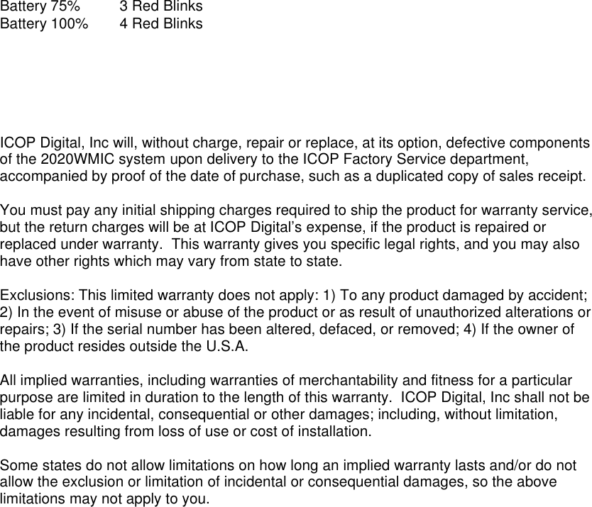 Battery 75% 3 Red Blinks Battery 100% 4 Red Blinks       ICOP Digital, Inc will, without charge, repair or replace, at its option, defective components of the 2020WMIC system upon delivery to the ICOP Factory Service department, accompanied by proof of the date of purchase, such as a duplicated copy of sales receipt.  You must pay any initial shipping charges required to ship the product for warranty service, but the return charges will be at ICOP Digital’s expense, if the product is repaired or replaced under warranty.  This warranty gives you specific legal rights, and you may also have other rights which may vary from state to state.  Exclusions: This limited warranty does not apply: 1) To any product damaged by accident; 2) In the event of misuse or abuse of the product or as result of unauthorized alterations or repairs; 3) If the serial number has been altered, defaced, or removed; 4) If the owner of the product resides outside the U.S.A.  All implied warranties, including warranties of merchantability and fitness for a particular purpose are limited in duration to the length of this warranty.  ICOP Digital, Inc shall not be liable for any incidental, consequential or other damages; including, without limitation, damages resulting from loss of use or cost of installation.  Some states do not allow limitations on how long an implied warranty lasts and/or do not allow the exclusion or limitation of incidental or consequential damages, so the above limitations may not apply to you.  