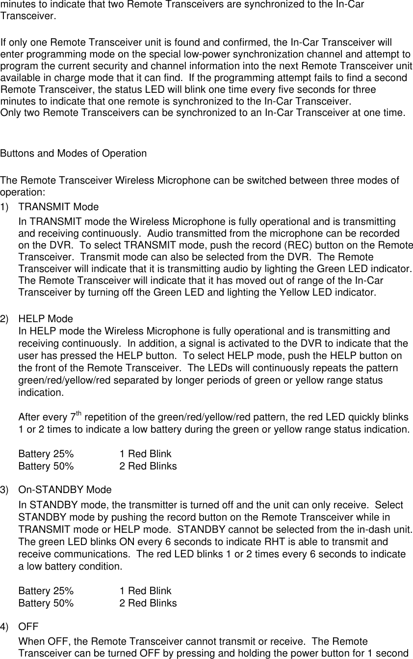 minutes to indicate that two Remote Transceivers are synchronized to the In-Car Transceiver.  If only one Remote Transceiver unit is found and confirmed, the In-Car Transceiver will enter programming mode on the special low-power synchronization channel and attempt to program the current security and channel information into the next Remote Transceiver unit available in charge mode that it can find.  If the programming attempt fails to find a second Remote Transceiver, the status LED will blink one time every five seconds for three minutes to indicate that one remote is synchronized to the In-Car Transceiver. Only two Remote Transceivers can be synchronized to an In-Car Transceiver at one time.   Buttons and Modes of Operation  The Remote Transceiver Wireless Microphone can be switched between three modes of operation: 1) TRANSMIT Mode In TRANSMIT mode the Wireless Microphone is fully operational and is transmitting and receiving continuously.  Audio transmitted from the microphone can be recorded on the DVR.  To select TRANSMIT mode, push the record (REC) button on the Remote Transceiver.  Transmit mode can also be selected from the DVR.  The Remote Transceiver will indicate that it is transmitting audio by lighting the Green LED indicator.  The Remote Transceiver will indicate that it has moved out of range of the In-Car Transceiver by turning off the Green LED and lighting the Yellow LED indicator.   2) HELP Mode In HELP mode the Wireless Microphone is fully operational and is transmitting and receiving continuously.  In addition, a signal is activated to the DVR to indicate that the user has pressed the HELP button.  To select HELP mode, push the HELP button on the front of the Remote Transceiver.  The LEDs will continuously repeats the pattern green/red/yellow/red separated by longer periods of green or yellow range status indication.  After every 7th repetition of the green/red/yellow/red pattern, the red LED quickly blinks 1 or 2 times to indicate a low battery during the green or yellow range status indication.  Battery 25% 1 Red Blink Battery 50% 2 Red Blinks  3) On-STANDBY Mode In STANDBY mode, the transmitter is turned off and the unit can only receive.  Select STANDBY mode by pushing the record button on the Remote Transceiver while in TRANSMIT mode or HELP mode.  STANDBY cannot be selected from the in-dash unit.  The green LED blinks ON every 6 seconds to indicate RHT is able to transmit and receive communications.  The red LED blinks 1 or 2 times every 6 seconds to indicate a low battery condition. Battery 25%                1 Red Blink Battery 50%   2 Red Blinks  4) OFF When OFF, the Remote Transceiver cannot transmit or receive.  The Remote Transceiver can be turned OFF by pressing and holding the power button for 1 second 