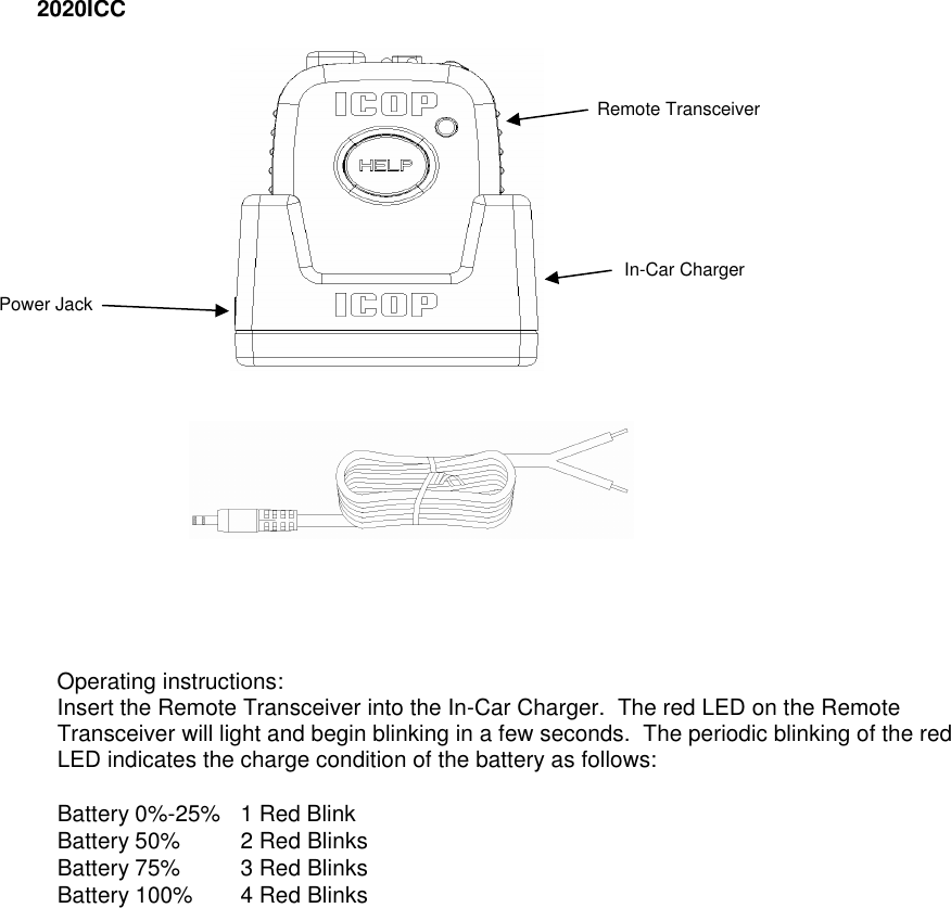 2020ICC           Operating instructions: Insert the Remote Transceiver into the In-Car Charger.  The red LED on the Remote Transceiver will light and begin blinking in a few seconds.  The periodic blinking of the red LED indicates the charge condition of the battery as follows: Battery 0%-25%  1 Red Blink Battery 50% 2 Red Blinks Battery 75% 3 Red Blinks Battery 100% 4 Red Blinks                      Remote Transceiver In-Car Charger Power Jack 