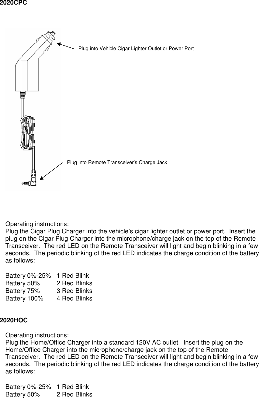  2020CPC         Operating instructions: Plug the Cigar Plug Charger into the vehicle’s cigar lighter outlet or power port.  Insert the plug on the Cigar Plug Charger into the microphone/charge jack on the top of the Remote Transceiver.  The red LED on the Remote Transceiver will light and begin blinking in a few seconds.  The periodic blinking of the red LED indicates the charge condition of the battery as follows: Battery 0%-25%  1 Red Blink Battery 50% 2 Red Blinks Battery 75% 3 Red Blinks Battery 100% 4 Red Blinks   2020HOC  Operating instructions: Plug the Home/Office Charger into a standard 120V AC outlet.  Insert the plug on the Home/Office Charger into the microphone/charge jack on the top of the Remote Transceiver.  The red LED on the Remote Transceiver will light and begin blinking in a few seconds.  The periodic blinking of the red LED indicates the charge condition of the battery as follows: Battery 0%-25%  1 Red Blink Battery 50% 2 Red Blinks Plug into Vehicle Cigar Lighter Outlet or Power Port Plug into Remote Transceiver’s Charge Jack 