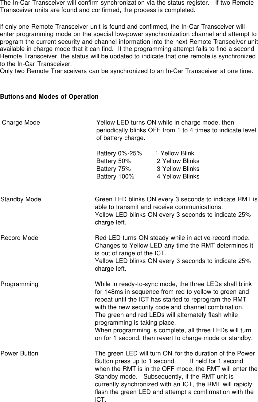 The In-Car Transceiver will confirm synchronization via the status register.   If two Remote Transceiver units are found and confirmed, the process is completed.  If only one Remote Transceiver unit is found and confirmed, the In-Car Transceiver will enter programming mode on the special low-power synchronization channel and attempt to program the current security and channel information into the next Remote Transceiver unit available in charge mode that it can find.  If the programming attempt fails to find a second Remote Transceiver, the status will be updated to indicate that one remote is synchronized to the In-Car Transceiver. Only two Remote Transceivers can be synchronized to an In-Car Transceiver at one time.   Buttons and Modes of Operation   Charge Mode                        Yellow LED turns ON while in charge mode, then periodically blinks OFF from 1 to 4 times to indicate level of battery charge.   Battery 0%-25%       1 Yellow Blink  Battery 50%              2 Yellow Blinks  Battery 75%              3 Yellow Blinks  Battery 100%            4 Yellow Blinks  Standby Mode Green LED blinks ON every 3 seconds to indicate RMT is able to transmit and receive communications.  Yellow LED blinks ON every 3 seconds to indicate 25% charge left.  Record Mode Red LED turns ON steady while in active record mode.  Changes to Yellow LED any time the RMT determines it is out of range of the ICT.  Yellow LED blinks ON every 3 seconds to indicate 25% charge left.  Programming While in ready-to-sync mode, the three LEDs shall blink for 148ms in sequence from red to yellow to green and repeat until the ICT has started to reprogram the RMT with the new security code and channel combination.  The green and red LEDs will alternately flash while programming is taking place.  When programming is complete, all three LEDs will turn on for 1 second, then revert to charge mode or standby.  Power Button The green LED will turn ON for the duration of the Power Button press up to 1 second.   If held for 1 second when the RMT is in the OFF mode, the RMT will enter the Standby mode.   Subsequently, if the RMT unit is currently synchronized with an ICT, the RMT will rapidly flash the green LED and attempt a comfirmation with the ICT. 