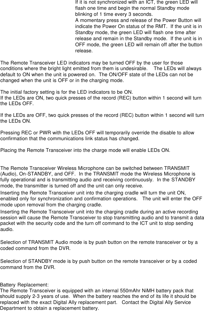 If it is not synchronized with an ICT, the green LED will flash one time and begin the normal Standby mode blinking of 1 time every 3 seconds. A momentary press and release of the Power Button will indicate the Power On status of the RMT.  If the unit is in Standby mode, the green LED will flash one time after release and remain in the Standby mode.  If the unit is in OFF mode, the green LED will remain off after the button release.  The Remote Transceiver LED indicators may be turned OFF by the user for those conditions where the bright light emitted from them is undesirable.    The LEDs will always default to ON when the unit is powered on.  The ON/OFF state of the LEDs can not be changed when the unit is OFF or in the charging mode.    The initial factory setting is for the LED indicators to be ON.   If the LEDs are ON, two quick presses of the record (REC) button within 1 second will turn the LEDs OFF.    If the LEDs are OFF, two quick presses of the record (REC) button within 1 second will turn the LEDs ON.  Pressing REC or PWR with the LEDs OFF will temporarily override the disable to allow confirmation that the communications link status has changed.  Placing the Remote Transceiver into the charge mode will enable LEDs ON.  The Remote Transceiver Wireless Microphone can be switched between TRANSMIT (Audio), On-STANDBY, and OFF.  In the TRANSMIT mode the Wireless Microphone is fully operational and is transmitting audio and receiving continuously.  In the STANDBY mode, the transmitter is turned off and the unit can only receive.  Inserting the Remote Transceiver unit into the charging cradle will turn the unit ON, enabled only for synchronization and confirmation operations.   The unit will enter the OFF mode upon removal from the charging cradle.  Inserting the Remote Transceiver unit into the charging cradle during an active recording session will cause the Remote Transceiver to stop transmitting audio and to transmit a data packet with the security code and the turn off command to the ICT unit to stop sending audio.  Selection of TRANSMIT Audio mode is by push button on the remote transceiver or by a coded command from the DVR.  Selection of STANDBY mode is by push button on the remote transceiver or by a coded command from the DVR.   Battery Replacement: The Remote Transceiver is equipped with an internal 550mAhr NiMH battery pack that should supply 2-3 years of use.  When the battery reaches the end of its life it should be replaced with the exact Digital Ally replacement part.   Contact the Digital Ally Service Department to obtain a replacement battery.      