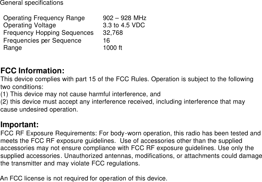 General specifications  Operating Frequency Range 902 – 928 MHz Operating Voltage 3.3 to 4.5 VDC Frequency Hopping Sequences 32,768 Frequencies per Sequence 16 Range 1000 ft   FCC Information: This device complies with part 15 of the FCC Rules. Operation is subject to the following two conditions:  (1) This device may not cause harmful interference, and  (2) this device must accept any interference received, including interference that may cause undesired operation.  Important: FCC RF Exposure Requirements: For body-worn operation, this radio has been tested and meets the FCC RF exposure guidelines.  Use of accessories other than the supplied accessories may not ensure compliance with FCC RF exposure guidelines. Use only the supplied accessories. Unauthorized antennas, modifications, or attachments could damage the transmitter and may violate FCC regulations.  An FCC license is not required for operation of this device.     