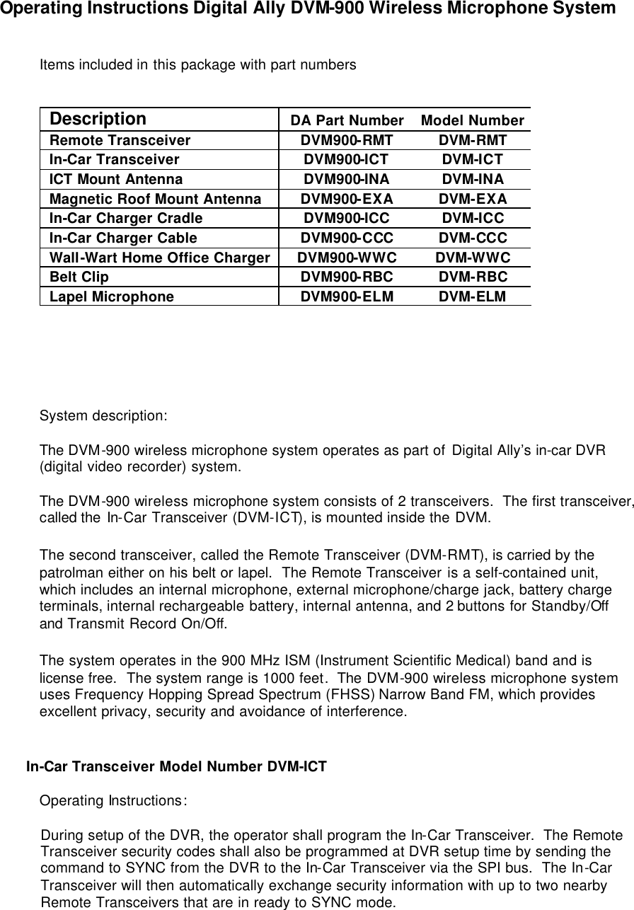 Operating Instructions Digital Ally DVM-900 Wireless Microphone System   Items included in this package with part numbers   Description DA Part Number Model Number Remote Transceiver DVM900-RMT DVM-RMT In-Car Transceiver DVM900-ICT DVM-ICT ICT Mount Antenna DVM900-INA DVM-INA Magnetic Roof Mount Antenna DVM900-EXA DVM-EXA In-Car Charger Cradle DVM900-ICC DVM-ICC In-Car Charger Cable DVM900-CCC DVM-CCC Wall-Wart Home Office Charger DVM900-WWC DVM-WWC Belt Clip DVM900-RBC DVM-RBC Lapel Microphone DVM900-ELM DVM-ELM       System description:  The DVM-900 wireless microphone system operates as part of Digital Ally’s in-car DVR (digital video recorder) system.  The DVM-900 wireless microphone system consists of 2 transceivers.  The first transceiver, called the In-Car Transceiver (DVM-ICT), is mounted inside the DVM.   The second transceiver, called the Remote Transceiver (DVM-RMT), is carried by the patrolman either on his belt or lapel.  The Remote Transceiver is a self-contained unit, which includes an internal microphone, external microphone/charge jack, battery charge terminals, internal rechargeable battery, internal antenna, and 2 buttons for Standby/Off and Transmit Record On/Off.  The system operates in the 900 MHz ISM (Instrument Scientific Medical) band and is license free.  The system range is 1000 feet.  The DVM-900 wireless microphone system uses Frequency Hopping Spread Spectrum (FHSS) Narrow Band FM, which provides excellent privacy, security and avoidance of interference.     In-Car Transceiver Model Number DVM-ICT  Operating Instructions:  During setup of the DVR, the operator shall program the In-Car Transceiver.  The Remote Transceiver security codes shall also be programmed at DVR setup time by sending the command to SYNC from the DVR to the In-Car Transceiver via the SPI bus.  The In-Car Transceiver will then automatically exchange security information with up to two nearby Remote Transceivers that are in ready to SYNC mode.  