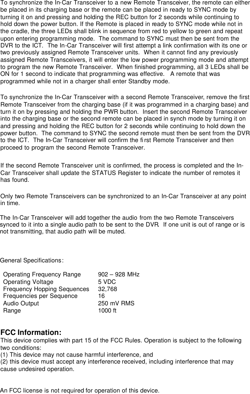 To synchronize the In-Car Transceiver to a new Remote Transceiver, the remote can either be placed in its charging base or the remote can be placed in ready to SYNC mode by turning it on and pressing and holding the REC button for 2 seconds while continuing to hold down the power button. If the Remote is placed in ready to SYNC mode while not in the cradle, the three LEDs shall blink in sequence from red to yellow to green and repeat upon entering programming mode.  The command to SYNC must then be sent from the DVR to the ICT.  The In-Car Transceiver will first attempt a link confirmation with its one or two previously assigned Remote Transceiver units.  When it cannot find any previously assigned Remote Transceivers, it will enter the low power programming mode and attempt to program the new Remote Transceiver.  When finished programming, all 3 LEDs shall be ON for 1 second to indicate that programming was effective.   A remote that was programmed while not in a charger shall enter Standby mode.   To synchronize the In-Car Transceiver with a second Remote Transceiver, remove the first Remote Transceiver from the charging base (if it was programmed in a charging base) and turn it on by pressing and holding the PWR button.  Insert the second Remote Transceiver into the charging base or the second remote can be placed in synch mode by turning it on and pressing and holding the REC button for 2 seconds while continuing to hold down the power button.  The command to SYNC the second remote must then be sent from the DVR to the ICT.  The In-Car Transceiver will confirm the first Remote Transceiver and then proceed to program the second Remote Transceiver.  If the second Remote Transceiver unit is confirmed, the process is completed and the In-Car Transceiver shall update the STATUS Register to indicate the number of remotes it has found.     Only two Remote Transceivers can be synchronized to an In-Car Transceiver at any point in time.  The In-Car Transceiver will add together the audio from the two Remote Transceivers synced to it into a single audio path to be sent to the DVR.  If one unit is out of range or is not transmitting, that audio path will be muted.    General Specifications:  Operating Frequency Range 902 – 928 MHz Operating Voltage 5 VDC Frequency Hopping Sequences 32,768 Frequencies per Sequence 16 Audio Output 250 mV RMS Range 1000 ft   FCC Information: This device complies with part 15 of the FCC Rules. Operation is subject to the following two conditions:  (1) This device may not cause harmful interference, and  (2) this device must accept any interference received, including interference that may cause undesired operation.   An FCC license is not required for operation of this device.   