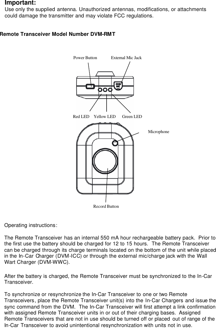 Important: Use only the supplied antenna. Unauthorized antennas, modifications, or attachments could damage the transmitter and may violate FCC regulations.   Remote Transceiver Model Number DVM-RMT           Operating instructions:  The Remote Transceiver has an internal 550 mA hour rechargeable battery pack.  Prior to the first use the battery should be charged for 12 to 15 hours.  The Remote Transceiver can be charged through its charge terminals located on the bottom of the unit while placed in the In-Car Charger (DVM-ICC) or through the external mic/charge jack with the Wall Wart Charger (DVM-WWC).   After the battery is charged, the Remote Transceiver must be synchronized to the In-Car Transceiver.    To synchronize or resynchronize the In-Car Transceiver to one or two Remote Transceivers, place the Remote Transceiver unit(s) into the In-Car Chargers and issue the sync command from the DVM.  The In-Car Transceiver will first attempt a link confirmation with assigned Remote Transceiver units in or out of their charging bases.  Assigned Remote Transceivers that are not in use should be turned off or placed out of range of the In-Car Transceiver to avoid unintentional resynchronization with units not in use.  Power Button             External Mic Jack Red LED    Yellow LED      Green LED Record Button Microphone 