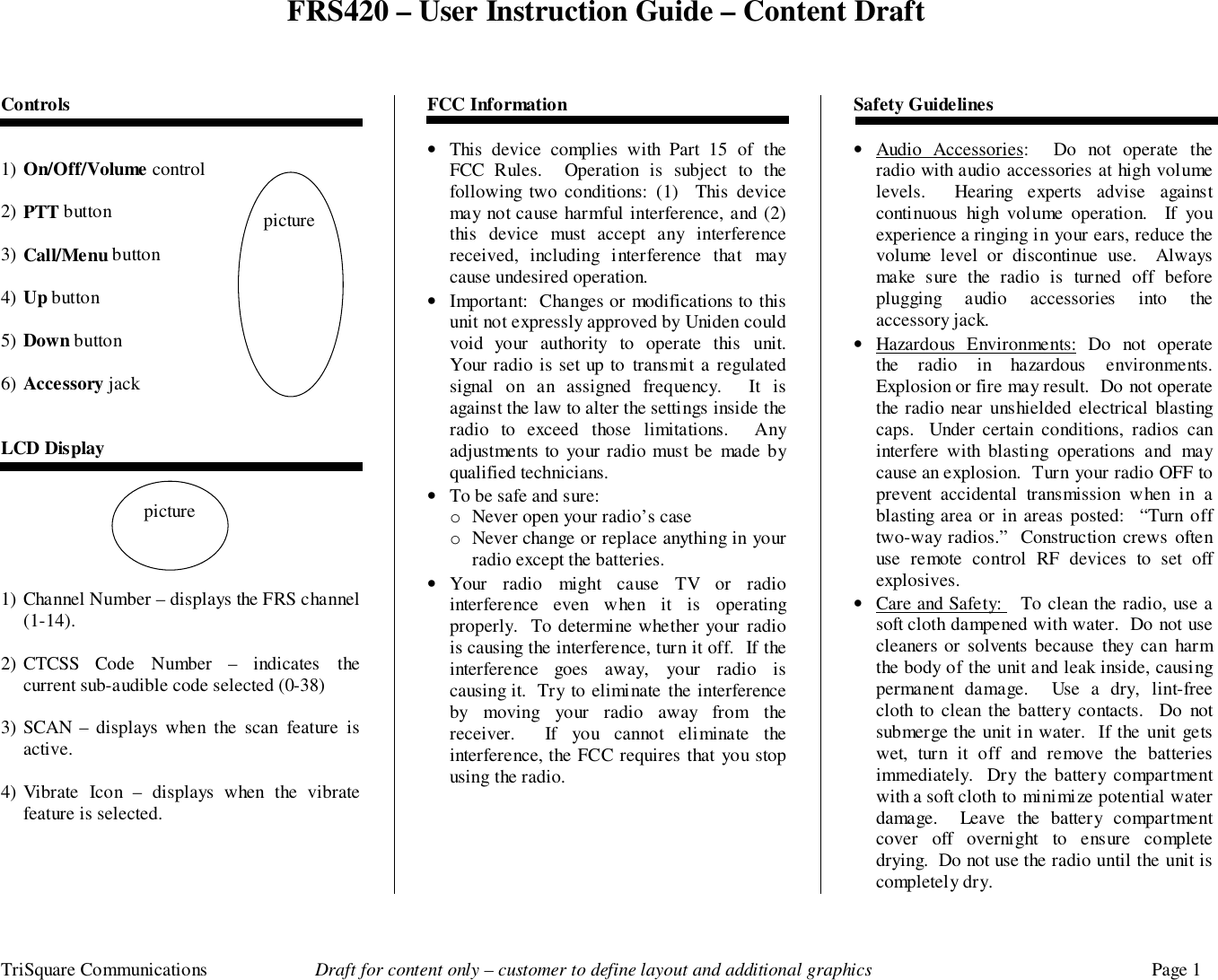 FRS420 – User Instruction Guide – Content DraftTriSquare Communications Draft for content only – customer to define layout and additional graphics Page 1Controls1) On/Off/Volume control 2) PTT button3) Call/Menu button4) Up button5) Down button6) Accessory jackLCD Display1) Channel Number – displays the FRS channel(1-14).2) CTCSS Code Number – indicates thecurrent sub-audible code selected (0-38)3) SCAN – displays when the scan feature isactive.4) Vibrate Icon – displays when the vibratefeature is selected.FCC Information• This device complies with Part 15 of theFCC Rules.  Operation is subject to thefollowing two conditions: (1)  This devicemay not cause harmful interference, and (2)this device must accept any interferencereceived, including interference that maycause undesired operation.• Important:  Changes or modifications to thisunit not expressly approved by Uniden couldvoid your authority to operate this unit.Your radio is set up to transmit a regulatedsignal on an assigned frequency.  It isagainst the law to alter the settings inside theradio to exceed those limitations.  Anyadjustments to your radio must be made byqualified technicians.• To be safe and sure:o Never open your radio’s caseo Never change or replace anything in yourradio except the batteries.• Your radio might cause TV or radiointerference even when it is operatingproperly.  To determine whether your radiois causing the interference, turn it off.  If theinterference goes away, your radio iscausing it.  Try to eliminate the interferenceby moving your radio away from thereceiver.  If you cannot eliminate theinterference, the FCC requires that you stopusing the radio.Safety Guidelines• Audio Accessories:  Do not operate theradio with audio accessories at high volumelevels.  Hearing experts advise againstcontinuous high volume operation.  If youexperience a ringing in your ears, reduce thevolume level or discontinue use.  Alwaysmake sure the radio is turned off beforeplugging audio accessories into theaccessory jack.• Hazardous Environments: Do not operatethe radio in hazardous environments.Explosion or fire may result.  Do not operatethe radio near unshielded electrical blastingcaps.  Under certain conditions, radios caninterfere with blasting operations and maycause an explosion.  Turn your radio OFF toprevent accidental transmission when in ablasting area or in areas posted:  “Turn offtwo-way radios.”  Construction crews oftenuse remote control RF devices to set offexplosives.• Care and Safety:   To clean the radio, use asoft cloth dampened with water.  Do not usecleaners or solvents because they can harmthe body of the unit and leak inside, causingpermanent damage.  Use a dry, lint-freecloth to clean the battery contacts.  Do notsubmerge the unit in water.  If the unit getswet, turn it off and remove the batteriesimmediately.  Dry the battery compartmentwith a soft cloth to minimize potential waterdamage.  Leave the battery compartmentcover off overnight to ensure completedrying.  Do not use the radio until the unit iscompletely dry. picturepicture