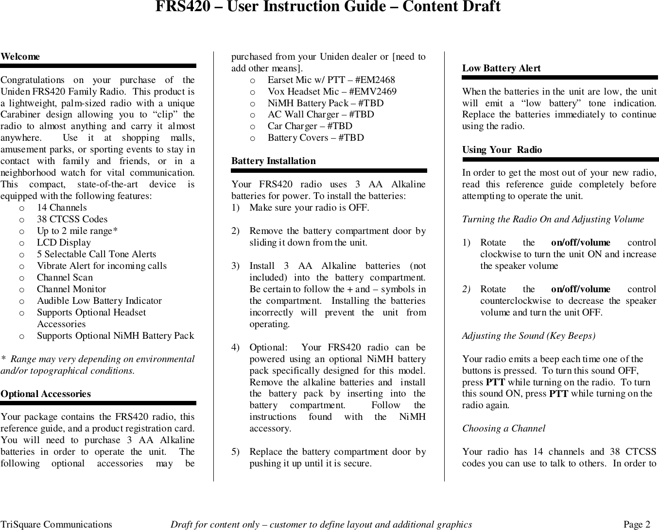 FRS420 – User Instruction Guide – Content DraftTriSquare Communications Draft for content only – customer to define layout and additional graphics Page 2WelcomeCongratulations on your purchase of theUniden FRS420 Family Radio.  This product isa lightweight, palm-sized radio with a uniqueCarabiner design allowing you to “clip” theradio to almost anything and carry it almostanywhere.  Use it at shopping malls,amusement parks, or sporting events to stay incontact with family and friends, or in aneighborhood watch for vital communication.This compact, state-of-the-art device isequipped with the following features:o 14 Channelso 38 CTCSS Codeso Up to 2 mile range*o LCD Displayo 5 Selectable Call Tone Alertso Vibrate Alert for incoming callso Channel Scano Channel Monitoro Audible Low Battery Indicatoro Supports Optional HeadsetAccessorieso Supports Optional NiMH Battery Pack*  Range may very depending on environmentaland/or topographical conditions.Optional AccessoriesYour package contains the FRS420 radio, thisreference guide, and a product registration card.You will need to purchase 3 AA Alkalinebatteries in order to operate the unit.  Thefollowing optional accessories may bepurchased from your Uniden dealer or [need toadd other means].o Earset Mic w/ PTT – #EM2468o Vox Headset Mic – #EMV2469o NiMH Battery Pack – #TBDo AC Wall Charger – #TBDo Car Charger – #TBDo Battery Covers – #TBDBattery InstallationYour FRS420 radio uses 3 AA Alkalinebatteries for power. To install the batteries:1) Make sure your radio is OFF.2) Remove the battery compartment door bysliding it down from the unit.3) Install 3 AA Alkaline batteries (notincluded) into the battery compartment.Be certain to follow the + and – symbols inthe compartment.  Installing the batteriesincorrectly will prevent the unit fromoperating.4) Optional:  Your FRS420 radio can bepowered using an optional NiMH batterypack specifically designed for this model.Remove the alkaline batteries and  installthe battery pack by inserting into thebattery compartment.  Follow theinstructions found with the NiMHaccessory.5) Replace the battery compartment door bypushing it up until it is secure.Low Battery AlertWhen the batteries in the unit are low, the unitwill emit a “low battery” tone indication.Replace the batteries immediately to continueusing the radio.Using Your  RadioIn order to get the most out of your new radio,read this reference guide completely beforeattempting to operate the unit.Turning the Radio On and Adjusting Volume1) Rotate the on/off/volume controlclockwise to turn the unit ON and increasethe speaker volume2) Rotate the on/off/volume controlcounterclockwise to decrease the speakervolume and turn the unit OFF.Adjusting the Sound (Key Beeps)Your radio emits a beep each time one of thebuttons is pressed.  To turn this sound OFF,press PTT while turning on the radio.  To turnthis sound ON, press PTT while turning on theradio again.Choosing a ChannelYour radio has 14 channels and 38 CTCSScodes you can use to talk to others.  In order to