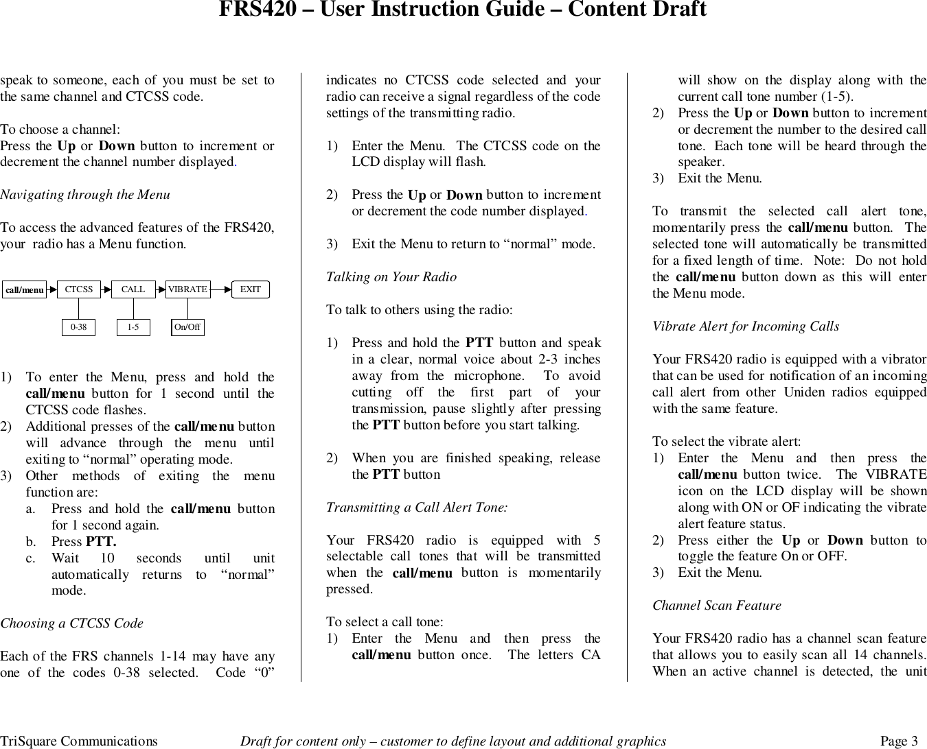FRS420 – User Instruction Guide – Content DraftTriSquare Communications Draft for content only – customer to define layout and additional graphics Page 3speak to someone, each of you must be set tothe same channel and CTCSS code.To choose a channel:Press the Up or Down button to increment ordecrement the channel number displayed.  Navigating through the MenuTo access the advanced features of the FRS420,your  radio has a Menu function.1) To enter the Menu, press and hold thecall/menu button for 1 second until theCTCSS code flashes.2) Additional presses of the call/menu buttonwill advance through the menu untilexiting to “normal” operating mode.3) Other methods of exiting the menufunction are:a. Press and hold the call/menu buttonfor 1 second again.b. Press PTT.c. Wait 10 seconds until unitautomatically returns to “normal”mode.Choosing a CTCSS CodeEach of the FRS channels 1-14 may have anyone of the codes 0-38 selected.  Code “0”indicates no CTCSS code selected and yourradio can receive a signal regardless of the codesettings of the transmitting radio.1) Enter the Menu.  The CTCSS code on theLCD display will flash.2) Press the Up or Down button to incrementor decrement the code number displayed.  3) Exit the Menu to return to “normal” mode.Talking on Your RadioTo talk to others using the radio:1) Press and hold the PTT button and speakin a clear, normal voice about 2-3 inchesaway from the microphone.  To avoidcutting off the first part of yourtransmission, pause slightly after pressingthe PTT button before you start talking.2) When you are finished speaking, releasethe PTT buttonTransmitting a Call Alert Tone:Your FRS420 radio is equipped with 5selectable call tones that will be transmittedwhen the call/menu  button is momentarilypressed.To select a call tone:1) Enter the Menu and then press thecall/menu  button once.  The letters CAwill show on the display along with thecurrent call tone number (1-5).2) Press the Up or Down button to incrementor decrement the number to the desired calltone.  Each tone will be heard through thespeaker.3) Exit the Menu.To transmit the selected call alert tone,momentarily press the call/menu button.  Theselected tone will automatically be transmittedfor a fixed length of time.  Note:  Do not holdthe  call/menu button down as this will enterthe Menu mode.Vibrate Alert for Incoming CallsYour FRS420 radio is equipped with a vibratorthat can be used for notification of an incomingcall alert from other Uniden radios equippedwith the same feature.To select the vibrate alert:1) Enter the Menu and then press thecall/menu  button twice.  The VIBRATEicon on the LCD display will be shownalong with ON or OF indicating the vibratealert feature status.2) Press either the Up  or  Down button totoggle the feature On or OFF.3) Exit the Menu.Channel Scan FeatureYour FRS420 radio has a channel scan featurethat allows you to easily scan all 14 channels.When an active channel is detected, the unitcall/menu CTCSS CALL VIBRATE EXIT0-38 1-5 On/Off