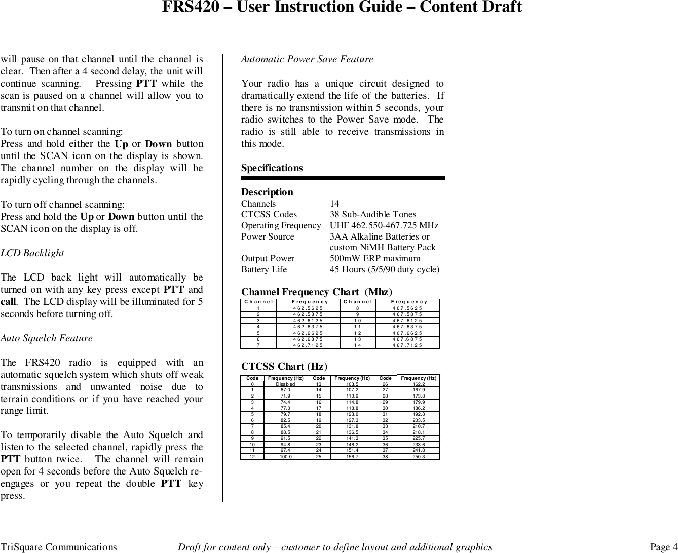 FRS420 – User Instruction Guide – Content DraftTriSquare Communications Draft for content only – customer to define layout and additional graphics Page 4will pause on that channel until the channel isclear.  Then after a 4 second delay, the unit willcontinue scanning.   Pressing PTT  while thescan is paused on a channel will allow you totransmit on that channel.To turn on channel scanning:Press and hold either the Up or  Down buttonuntil the SCAN icon on the display is shown.The channel number on the display will berapidly cycling through the channels.To turn off channel scanning:Press and hold the Up or Down button until theSCAN icon on the display is off.LCD BacklightThe LCD back light will automatically beturned on with any key press except PTT andcall.  The LCD display will be illuminated for 5seconds before turning off.Auto Squelch FeatureThe FRS420 radio is equipped with anautomatic squelch system which shuts off weaktransmissions and unwanted noise due toterrain conditions or if you have reached yourrange limit.To temporarily disable the Auto Squelch andlisten to the selected channel, rapidly press thePTT button twice.   The channel will remainopen for 4 seconds before the Auto Squelch re-engages or you repeat the double PTT  keypress.Automatic Power Save FeatureYour radio has a unique circuit designed todramatically extend the life of the batteries.  Ifthere is no transmission within 5 seconds, yourradio switches to the Power Save mode.  Theradio is still able to receive transmissions inthis mode.SpecificationsDescriptionChannels 14CTCSS Codes 38 Sub-Audible TonesOperating Frequency UHF 462.550-467.725 MHzPower Source 3AA Alkaline Batteries orcustom NiMH Battery PackOutput Power 500mW ERP maximumBattery Life 45 Hours (5/5/90 duty cycle)Channel Frequency Chart  (Mhz)CTCSS Chart (Hz)Code Frequency (Hz) Code Frequency (Hz) Code Frequency (Hz)0 Disabled 13 103.5 26 162.21 67.0 14 107.2 27 167.92 71.9 15 110.9 28 173.83 74.4 16 114.8 29 179.94 77.0 17 118.8 30 186.25 79.7 18 123.0 31 192.86 82.5 19 127.3 32 203.57 85.4 20 131.8 33 210.78 88.5 21 136.5 34 218.19 91.5 22 141.3 35 225.710 94.8 23 146.2 36 233.611 97.4 24 151.4 37 241.812 100.0 25 156.7 38 250.3 Channel Frequency Channel Frequency 1 462.5625 8 467.5625 2 462.5875 9 467.5875 3 462.6125 10 467.6125 4 462.6375 11 467.6375 5 462.6625 12 467.6625 6 462.6875 13 467.6875 7 462.7125 14 467.7125 