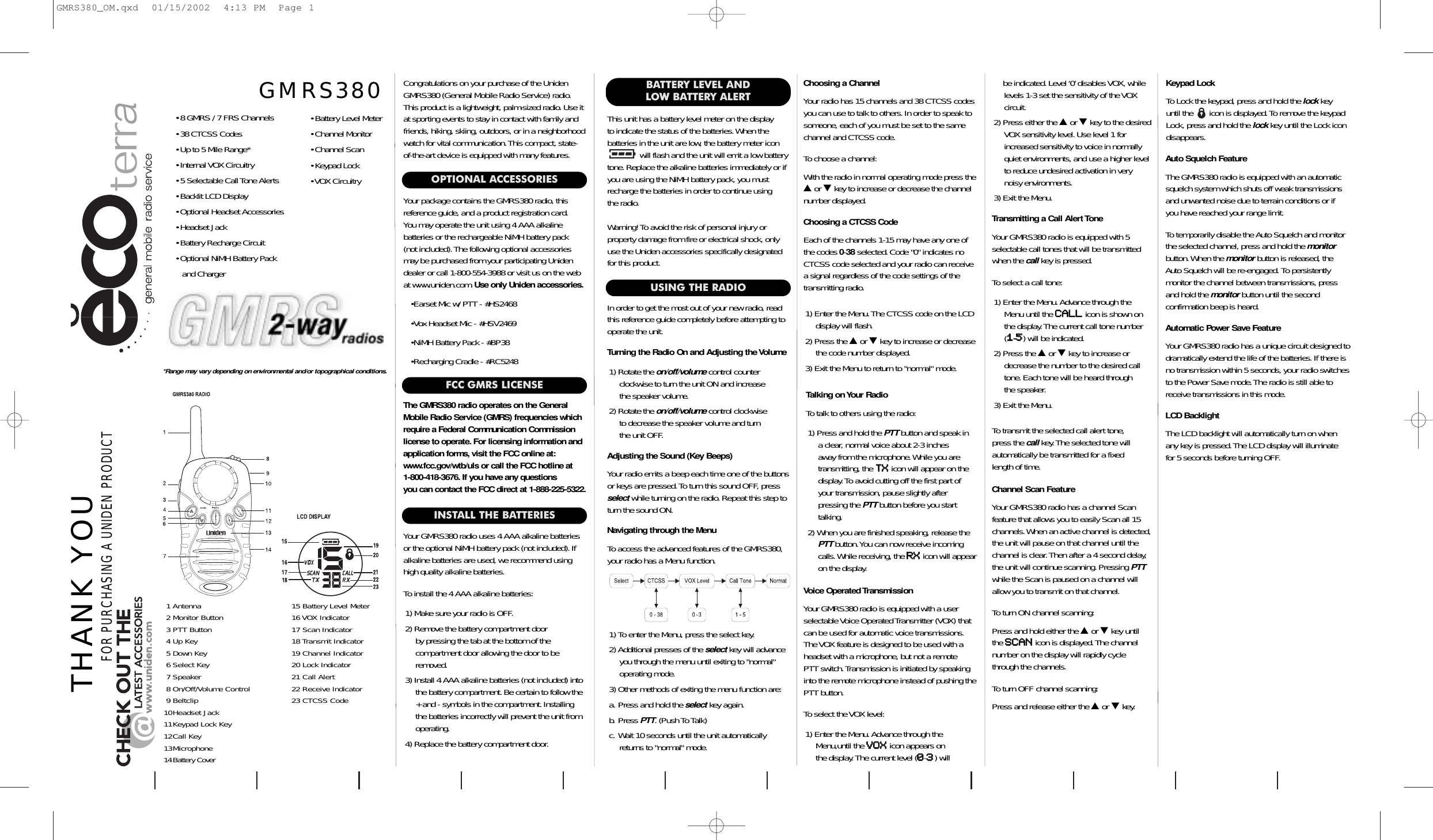 INSTALL THE BATTERIESYour GMRS380 radio uses 4 AAA alkaline batteriesor the optional NiMH battery pack (not included). Ifalkaline batteries are used, we recommend usinghigh quality alkaline batteries.To install the 4 AAA alkaline batteries:1) Make sure your radio is OFF.2) Remove the battery compartment door by pressing the tab at the bottom of the compartment door allowing the door to beremoved.3) Install 4 AAA alkaline batteries (not included) intothe battery compartment. Be certain to follow the+ and - symbols in the compartment.Installingthe batteries incorrectly will prevent the unit fromoperating.4) Replace the battery compartment door.This unit has a battery level meter on the display to indicate the status of the batteries.When the batteries in the unit are low, the battery meter icon will flash and the unit will emit a low batterytone.Replace the alkaline batteries immediately or ifyou are using the NiMH battery pack, you mustrecharge the batteries in order to continue using the radio.Warning! To avoid the risk of personal injury or property damage from fire or electrical shock, onlyuse the Uniden accessories specifically designatedfor this product.Congratulations on your purchase of the UnidenGMRS380 (General Mobile Radio Service) radio.This product is a lightweight, palm-sized radio.Use itat sporting events to stay in contact with family andfriends, hiking, skiing, outdoors, or in a neighborhoodwatch for vital communication.This compact, state-of-the-art device is equipped with many features.OPTIONAL ACCESSORIESYour package contains the GMRS380 radio, this reference guide, and a product registration card.You may operate the unit using 4 AAA alkalinebatteries or the rechargeable NiMH battery pack (not included).The following optional accessoriesmay be purchased from your participating Unidendealer or call 1-800-554-3988 or visit us on the webat www.uniden.com.Use only Uniden accessories.•Earset Mic w/ PTT - #HS2468•Vox Headset Mic - #HSV2469•NiMH Battery Pack - #BP38•Recharging Cradle - #RC5248Adjusting the Sound (Key Beeps)Your radio emits a beep each time one of the buttonsor keys are pressed.To turn this sound OFF, pressselect while turning on the radio.Repeat this step toturn the sound ON.Navigating through the MenuTo access the advanced features of the GMRS380,your radio has a Menu function.1) To enter the Menu, press the select key.2) Additional presses of the select key will advanceyou through the menu until exiting to &quot;normal&quot;operating mode.3) Other methods of exiting the menu function are:a. Press and hold the select key again.b. Press PTT. (Push To Talk)c. Wait 10 seconds until the unit automaticallyreturns to &quot;normal&quot; mode.THANK YOUFOR PURCHASING A UNIDEN PRODUCTBATTERY LEVEL AND LOW BATTERY ALERTTalking on Your RadioTo talk to others using the radio:1) Press and hold the PTT button and speak in a clear, normal voice about 2-3 inches away from the microphone.While you aretransmitting, the TTXXicon will appear on thedisplay.To avoid cutting off the first part ofyour transmission, pause slightly after pressing the PTT button before you starttalking.2) When you are finished speaking, release thePTT button.You can now receive incomingcalls.While receiving, the RRXXicon will appearon the display.*Range may vary depending on environmental and/or topographical conditions.Voice Operated TransmissionYour GMRS380 radio is equipped with a userselectable Voice Operated Transmitter (VOX) thatcan be used for automatic voice transmissions.The VOX feature is designed to be used with aheadset with a microphone, but not a remote PTT switch.Transmission is initiated by speakinginto the remote microphone instead of pushing thePTT button.To select the VOX level:1) Enter the Menu.Advance through theMenu,until the VVOOXXicon appears on the display.The current level (00-33) willChannel Scan FeatureYour GMRS380 radio has a channel Scan feature that allows you to easily Scan all 15channels.When an active channel is detected,the unit will pause on that channel until thechannel is clear.Then after a 4 second delay,the unit will continue scanning.Pressing PTTwhile the Scan is paused on a channel willallow you to transmit on that channel.To turn ON channel scanning:Press and hold either the ▲or ▼key untilthe SSCCAANNicon is displayed.The channelnumber on the display will rapidly cyclethrough the channels.To turn OFF channel scanning:Press and release either the ▲or ▼key.• 8 GMRS / 7 FRS Channels• 38 CTCSS Codes• Up to 5 Mile Range*• Internal VOX Circuitry• 5 Selectable Call Tone Alerts• Backlit LCD Display• Optional Headset Accessories• Headset Jack• Battery Recharge Circuit• Optional NiMH Battery Packand Charger• Battery Level Meter• Channel Monitor• Channel Scan• Keypad Lock• VOX CircuitryGMRS380Turning the Radio On and Adjusting the Volume1) Rotate the on/off/volume control counterclockwise to turn the unit ON and increase the speaker volume.2) Rotate the on/off/volume control clockwise to decrease the speaker volume and turn the unit OFF.USING THE RADIOIn order to get the most out of your new radio, readthis reference guide completely before attempting tooperate the unit.Choosing a CTCSS CodeEach of the channels 1-15 may have any one ofthe codes 0-38 selected.Code &quot;0&quot; indicates noCTCSS code selected and your radio can receivea signal regardless of the code settings of thetransmitting radio.1) Enter the Menu.The CTCSS code on the LCDdisplay will flash.2) Press the ▲or ▼key to increase or decreasethe code number displayed.3) Exit the Menu to return to &quot;normal&quot; mode.Choosing a ChannelYour radio has 15 channels and 38 CTCSS codesyou can use to talk to others.In order to speak tosomeone, each of you must be set to the samechannel and CTCSS code.To choose a channel:With the radio in normal operating mode press the▲or ▼key to increase or decrease the channelnumber displayed.Keypad LockTo Lock the keypad, press and hold the lock key until the       icon is displayed.To remove the keypadLock, press and hold the lock key until the Lock icondisappears.Transmitting a Call Alert ToneYour GMRS380 radio is equipped with 5selectable call tones that will be transmittedwhen the call key is pressed.To select a call tone:1) Enter the Menu.Advance through theMenu until the CCAALLLLicon is shown onthe display.The current call tone number(11-55) will be indicated.2) Press the ▲or ▼key to increase ordecrease the number to the desired calltone.Each tone will be heard through the speaker.3) Exit the Menu.To transmit the selected call alert tone, press the call key.The selected tone will automatically be transmitted for a fixed length of time.1 Antenna 15 Battery Level Meter2 Monitor Button 16 VOX Indicator3 PTT Button 17 Scan Indicator4 Up Key 18 Transmit Indicator5 Down Key 19 Channel Indicator6 Select Key 20 Lock Indicator7 Speaker 21 Call Alert8 On/Off/Volume Control 22 Receive Indicator9 Beltclip 23 CTCSS Code10Headset Jack11Keypad Lock Key12Call Key13Microphone14Battery CoverFCC GMRS LICENSEThe GMRS380 radio operates on the GeneralMobile Radio Service (GMRS) frequencies whichrequire a Federal Communication Commissionlicense to operate. For licensing information andapplication forms,visit the FCC online at:www.fcc.gov/wtb/uls or call the FCC hotline at 1-800-418-3676. If you have any questions you can contact the FCC direct at 1-888-225-5322.Auto Squelch FeatureThe GMRS380 radio is equipped with an automaticsquelch system which shuts off weak transmissionsand unwanted noise due to terrain conditions or if you have reached your range limit.To temporarily disable the Auto Squelch and monitorthe selected channel, press and hold the monitorbutton.When the monitor button is released, theAuto Squelch will be re-engaged. To persistently monitor the channel between transmissions, pressand hold the monitor button until the second confirmation beep is heard.Automatic Power Save FeatureYour GMRS380 radio has a unique circuit designed to dramatically extend the life of the batteries.If there isno transmission within 5 seconds, your radio switchesto the Power Save mode.The radio is still able toreceive transmissions in this mode.LCD BacklightThe LCD backlight will automatically turn on whenany key is pressed.The LCD display will illuminate for 5 seconds before turning OFF.be indicated.Level ‘0’ disables VOX, whilelevels 1-3 set the sensitivity of the VOX circuit.2) Press either the ▲or ▼key to the desiredVOX sensitivity level. Use level 1 for increased sensitivity to voice in normallyquiet environments, and use a higher levelto reduce undesired activation in verynoisy environments.3) Exit the Menu.GMRS380_OM.qxd  01/15/2002  4:13 PM  Page 1
