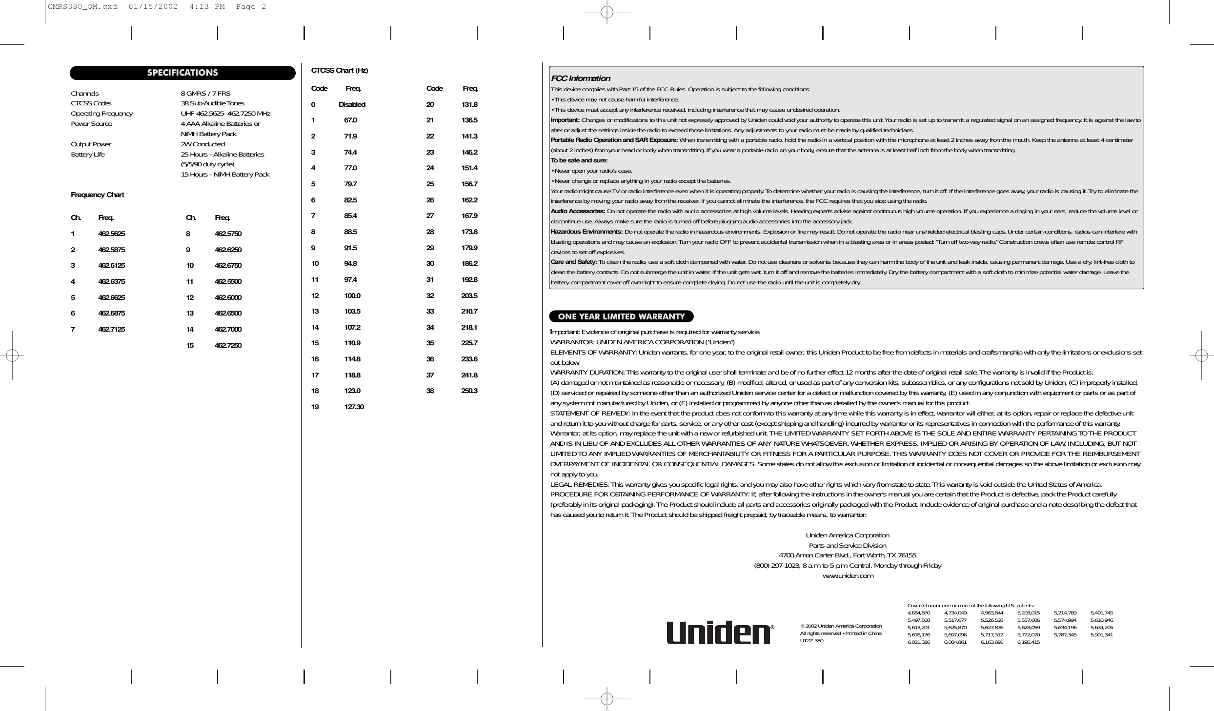 FCC InformationThis device complies with Part 15 of the FCC Rules. Operation is subject to the following conditions:• This device may not cause harmful interference.• This device must accept any interference received, including interference that may cause undesired operation.Important: Changes or modifications to this unit not expressly approved by Uniden could void your authority to operate this unit.Your radio is set up to transmit a regulated signal on an assigned frequency. It is against the law toalter or adjust the settings inside the radio to exceed those limitations. Any adjustments to your radio must be made by qualified technicians.Portable Radio Operation and SAR Exposure:When transmitting with a portable radio, hold the radio in a vertical position with the microphone at least 2 inches away from the mouth. Keep the antenna at least 4 centimeter(about 2 inches) from your head or body when transmitting.If you wear a portable radio on your body, ensure that the antenna is at least half inch from the body when transmitting.To be safe and sure:• Never open your radio’s case.• Never change or replace anything in your radio except the batteries.Your radio might cause TV or radio interference even when it is operating properly.To determine whether your radio is causing the interference, turn it off.If the interference goes away, your radio is causing it.Try to eliminate theinterference by moving your radio away from the receiver.If you cannot eliminate the interference, the FCC requires that you stop using the radio.Audio Accessories: Do not operate the radio with audio accessories at high volume levels. Hearing experts advise against continuous high volume operation. If you experience a ringing in your ears, reduce the volume level ordiscontinue use.Always make sure the radio is turned off before plugging audio accessories into the accessory jack.Hazardous Environments: Do not operate the radio in hazardous environments. Explosion or fire may result.Do not operate the radio near unshielded electrical blasting caps. Under certain conditions, radios can interfere withblasting operations and may cause an explosion.Turn your radio OFF to prevent accidental transmission when in a blasting area or in areas posted: “Turn off two-way radio.” Construction crews often use remote control RFdevices to set off explosives.Care and Safety: To clean the radio, use a soft cloth dampened with water.Do not use cleaners or solvents because they can harm the body of the unit and leak inside, causing permanent damage.Use a dry, lint-free cloth toclean the battery contacts. Do not submerge the unit in water.If the unit gets wet, turn it off and remove the batteries immediately. Dry the battery compartment with a soft cloth to minimize potential water damage.Leave the battery compartment cover off overnight to ensure complete drying. Do not use the radio until the unit is completely dry.ONE YEAR LIMITED WARRANTYImportant: Evidence of original purchase is required for warranty service.WARRANTOR:UNIDEN AMERICA CORPORATION (“Uniden”)ELEMENTS OF WARRANTY: Uniden warrants, for one year, to the original retail owner, this Uniden Product to be free from defects in materials and craftsmanship with only the limitations or exclusions setout below.WARRANTY DURATION:This warranty to the original user shall terminate and be of no further effect 12 months after the date of original retail sale.The warranty is invalid if the Product is:(A) damaged or not maintained as reasonable or necessary, (B) modified, altered, or used as part of any conversion kits, subassemblies, or any configurations not sold by Uniden, (C) improperly installed,(D) serviced or repaired by someone other than an authorized Uniden service center for a defect or malfunction covered by this warranty, (E) used in any conjunction with equipment or parts or as part ofany system not manufactured by Uniden, or (F) installed or programmed by anyone other than as detailed by the owner’s manual for this product.STATEMENT OF REMEDY: In the event that the product does not conform to this warranty at any time while this warranty is in effect, warrantor will either, at its option, repair or replace the defective unitand return it to you without charge for parts, service, or any other cost (except shipping and handling) incurred by warrantor or its representatives in connection with the performance of this warranty.Warrantor, at its option, may replace the unit with a new or refurbished unit.THE LIMITED WARRANTY SET FORTH ABOVE IS THE SOLE AND ENTIRE WARRANTY PERTAINING TO THE PRODUCTAND IS IN LIEU OF AND EXCLUDES ALL OTHER WARRANTIES OF ANY NATURE WHATSOEVER, WHETHER EXPRESS, IMPLIED OR ARISING BY OPERATION OF LAW, INCLUDING, BUT NOTLIMITED TO ANY IMPLIED WARRANTIES OF MERCHANTABILITY OR FITNESS FOR A PARTICULAR PURPOSE.THIS WARRANTY DOES NOT COVER OR PROVIDE FOR THE REIMBURSEMENTOVERPAYMENT OF INCIDENTAL OR CONSEQUENTIAL DAMAGES.Some states do not allow this exclusion or limitation of incidental or consequential damages so the above limitation or exclusion maynot apply to you.LEGAL REMEDIES:This warranty gives you specific legal rights, and you may also have other rights which vary from state to state.This warranty is void outside the United States of America.PROCEDURE FOR OBTAINING PERFORMANCE OF WARRANTY: If, after following the instructions in the owner’s manual you are certain that the Product is defective, pack the Product carefully (preferably in its original packaging).The Product should include all parts and accessories originally packaged with the Product.Include evidence of original purchase and a note describing the defect thathas caused you to return it.The Product should be shipped freight prepaid, by traceable means, to warrantor:Uniden America CorporationParts and Service Division4700 Amon Carter Blvd., Fort Worth, TX 76155(800) 297-1023, 8 a.m.to 5 p.m. Central, Monday through Friday  www.uniden.comCovered under one or more of the following U.S. patents:4,684,870 4,734,049 4,963,844 5,203,015 5,214,789 5,491,7455,497,508 5,517,677 5,526,528 5,557,606 5,574,994 5,610,9465,613,201 5,625,870 5,627,876 5,628,059 5,634,196 5,634,2055,678,176 5,697,096 5,717,312 5,722,070 5,787,345 5,901,3416,021,326 6,084,861 6,163,691 6,195,415SPECIFICATIONSChannels 8 GMRS / 7 FRSCTCSS Codes 38 Sub-Audible TonesOperating Frequency UHF 462.5625- 462.7250 MHzPower Source 4 AAA Alkaline Batteries orNiMH Battery PackOutput Power 2W ConductedBattery Life 25 Hours - Alkaline Batteries (5/5/90 duty cycle)15 Hours - NiMH Battery PackFrequency ChartCh. Freq. Ch. Freq.1 462.5625 8 462.57502 462.5875 9 462.62503 462.6125 10 462.67504 462.6375 11 462.55005 462.6625 12 462.60006 462.6875 13 462.65007 462.7125 14 462.700015 462.7250CTCSS Chart (Hz)Code          Freq. Code           Freq.0 Disabled 20               131.81 67.0                    21               136.52 71.9                    22               141.33 74.4                    23               146.24 77.0                    24               151.45 79.7                    25               156.76 82.5                   26               162.27 85.4                    27               167.98 88.5                    28               173.89 91.5                    29               179.910 94.8                    30               186.211 97.4                    31               192.812 100.0                  32               203.513 103.5                  33               210.714 107.2                  34               218.115 110.9                  35               225.716 114.8                  36               233.617 118.8                  37               241.818 123.0                  38               250.319 127.30© 2002 Uniden America Corporation      All rights reserved • Printed in China     UTZZ-380GMRS380_OM.qxd  01/15/2002  4:13 PM  Page 2