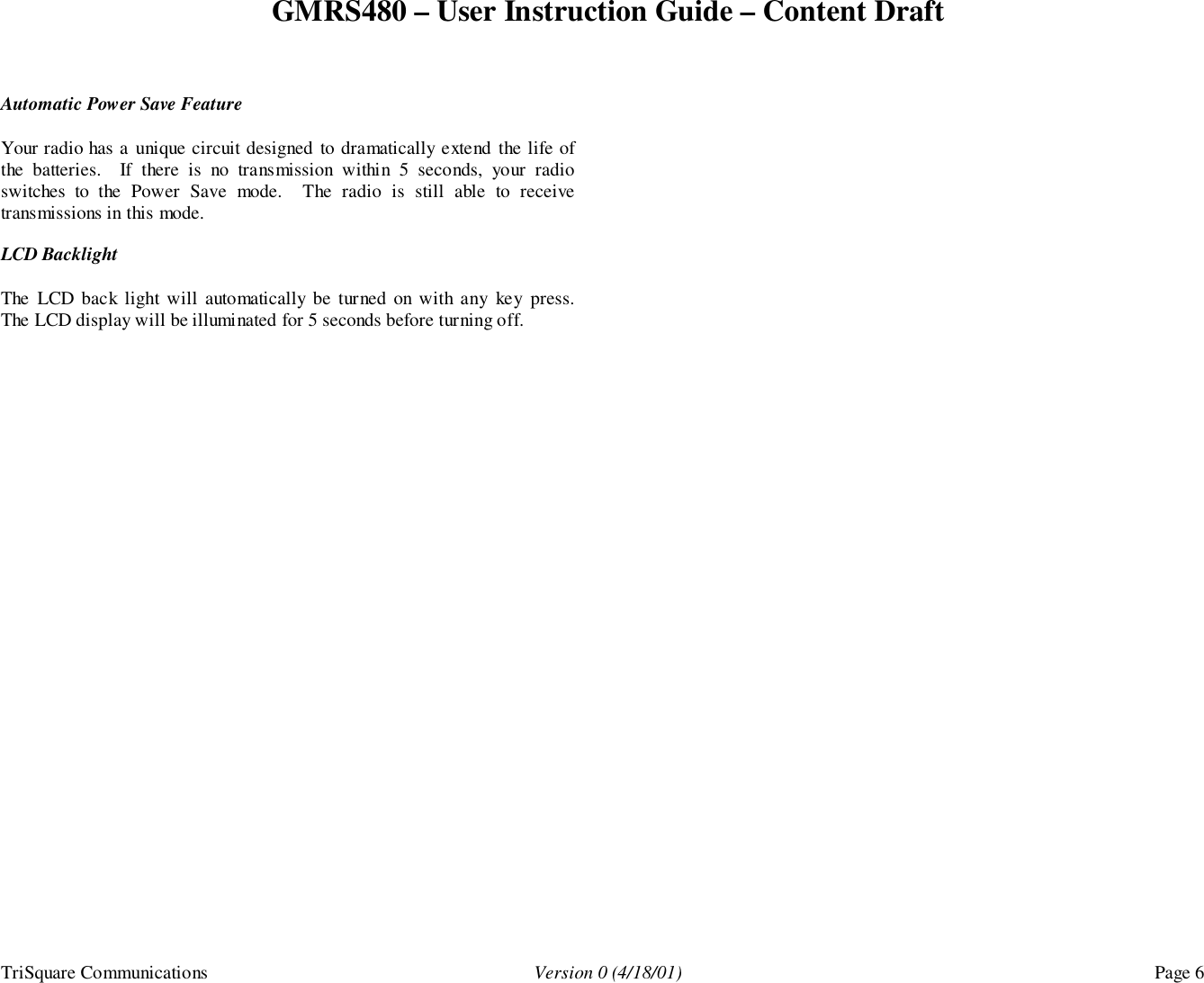 GMRS480 – User Instruction Guide – Content DraftTriSquare Communications Version 0 (4/18/01) Page 6Automatic Power Save FeatureYour radio has a unique circuit designed to dramatically extend the life ofthe batteries.  If there is no transmission within 5 seconds, your radioswitches to the Power Save mode.  The radio is still able to receivetransmissions in this mode.LCD BacklightThe LCD back light will automatically be turned on with any key press.The LCD display will be illuminated for 5 seconds before turning off.