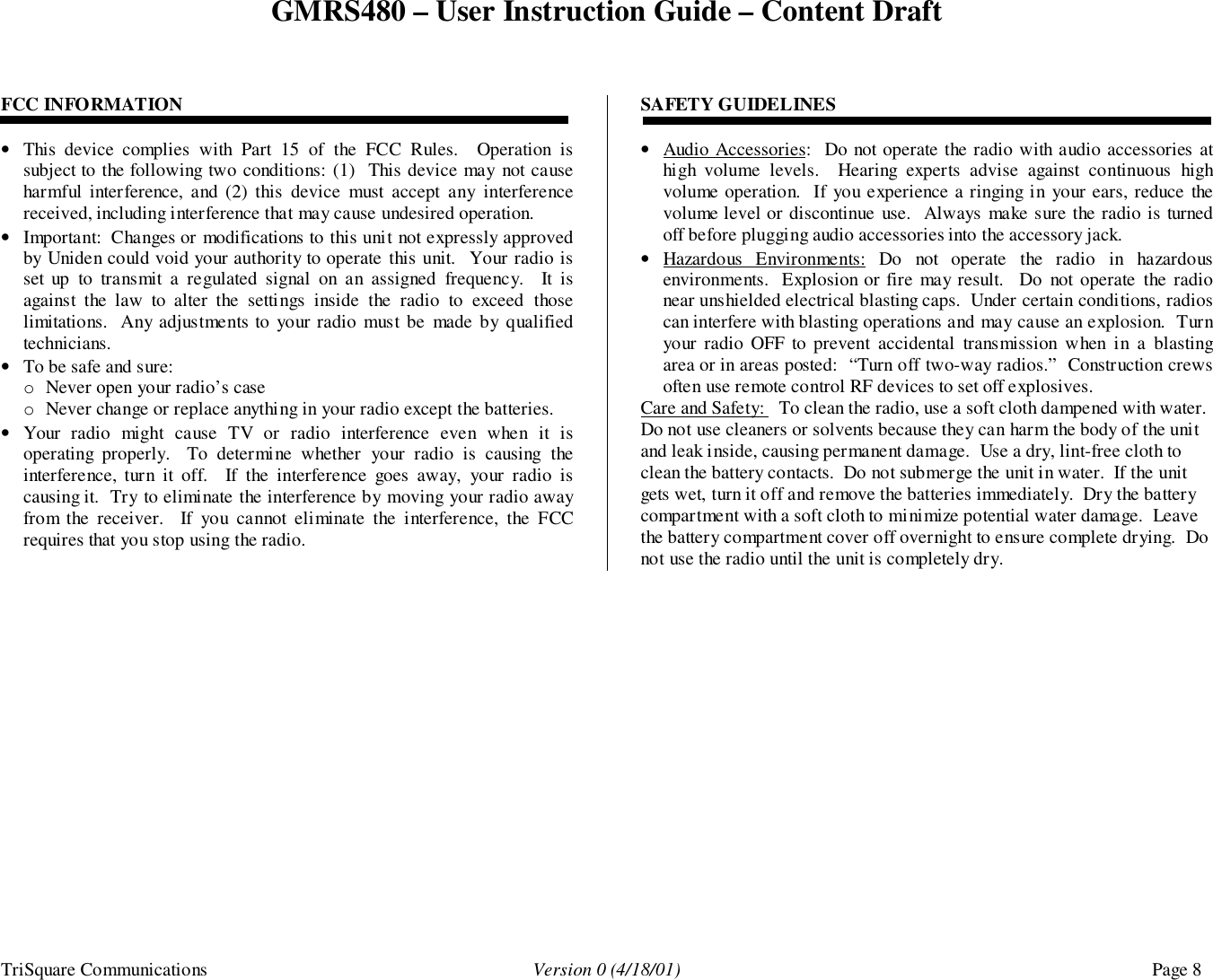 GMRS480 – User Instruction Guide – Content DraftTriSquare Communications Version 0 (4/18/01) Page 8FCC INFORMATION• This device complies with Part 15 of the FCC Rules.  Operation issubject to the following two conditions: (1)  This device may not causeharmful interference, and (2) this device must accept any interferencereceived, including interference that may cause undesired operation.• Important:  Changes or modifications to this unit not expressly approvedby Uniden could void your authority to operate this unit.  Your radio isset up to transmit a regulated signal on an assigned frequency.  It isagainst the law to alter the settings inside the radio to exceed thoselimitations.  Any adjustments to your radio must be made by qualifiedtechnicians.• To be safe and sure:o Never open your radio’s caseo Never change or replace anything in your radio except the batteries.• Your radio might cause TV or radio interference even when it isoperating properly.  To determine whether your radio is causing theinterference, turn it off.  If the interference goes away, your radio iscausing it.  Try to eliminate the interference by moving your radio awayfrom the receiver.  If you cannot eliminate the interference, the FCCrequires that you stop using the radio.SAFETY GUIDELINES• Audio Accessories:  Do not operate the radio with audio accessories athigh volume levels.  Hearing experts advise against continuous highvolume operation.  If you experience a ringing in your ears, reduce thevolume level or discontinue use.  Always make sure the radio is turnedoff before plugging audio accessories into the accessory jack.• Hazardous Environments: Do not operate the radio in hazardousenvironments.  Explosion or fire may result.  Do not operate the radionear unshielded electrical blasting caps.  Under certain conditions, radioscan interfere with blasting operations and may cause an explosion.  Turnyour radio OFF to prevent accidental transmission when in a blastingarea or in areas posted:  “Turn off two-way radios.”  Construction crewsoften use remote control RF devices to set off explosives.Care and Safety:   To clean the radio, use a soft cloth dampened with water.Do not use cleaners or solvents because they can harm the body of the unitand leak inside, causing permanent damage.  Use a dry, lint-free cloth toclean the battery contacts.  Do not submerge the unit in water.  If the unitgets wet, turn it off and remove the batteries immediately.  Dry the batterycompartment with a soft cloth to minimize potential water damage.  Leavethe battery compartment cover off overnight to ensure complete drying.  Donot use the radio until the unit is completely dry.