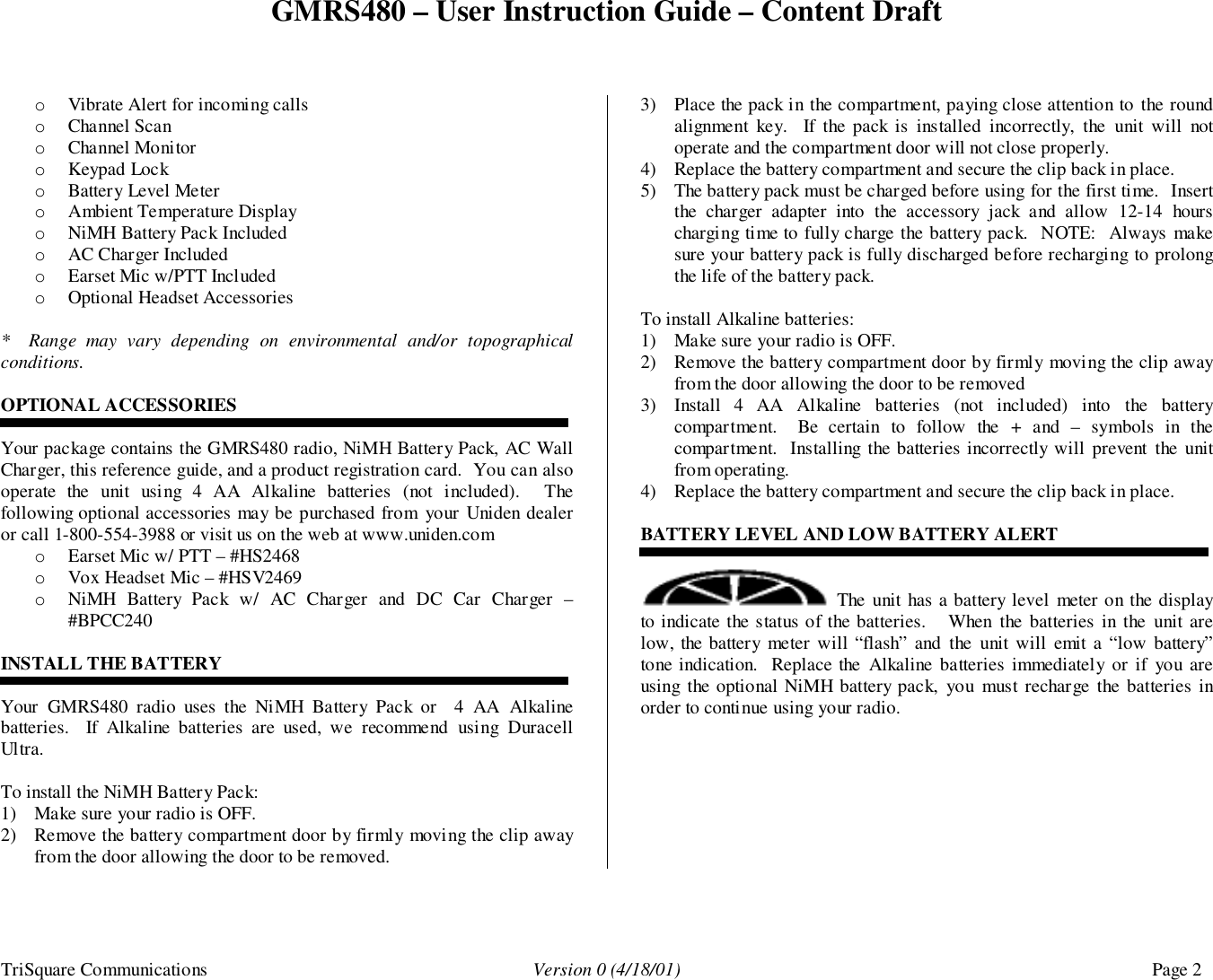 GMRS480 – User Instruction Guide – Content DraftTriSquare Communications Version 0 (4/18/01) Page 2o Vibrate Alert for incoming callso Channel Scano Channel Monitoro Keypad Locko Battery Level Metero Ambient Temperature Displayo NiMH Battery Pack Includedo AC Charger Includedo Earset Mic w/PTT Includedo Optional Headset Accessories*  Range may vary depending on environmental and/or topographicalconditions.OPTIONAL ACCESSORIESYour package contains the GMRS480 radio, NiMH Battery Pack, AC WallCharger, this reference guide, and a product registration card.  You can alsooperate the unit using 4 AA Alkaline batteries (not included).  Thefollowing optional accessories may be purchased from your Uniden dealeror call 1-800-554-3988 or visit us on the web at www.uniden.como Earset Mic w/ PTT – #HS2468o Vox Headset Mic – #HSV2469o NiMH Battery Pack w/ AC Charger and DC Car Charger –#BPCC240INSTALL THE BATTERYYour GMRS480 radio uses the NiMH Battery Pack or  4 AA Alkalinebatteries.  If Alkaline batteries are used, we recommend using DuracellUltra.To install the NiMH Battery Pack:1) Make sure your radio is OFF.2) Remove the battery compartment door by firmly moving the clip awayfrom the door allowing the door to be removed.3) Place the pack in the compartment, paying close attention to the roundalignment key.  If the pack is installed incorrectly, the unit will notoperate and the compartment door will not close properly.4) Replace the battery compartment and secure the clip back in place.5) The battery pack must be charged before using for the first time.  Insertthe charger adapter into the accessory jack and allow 12-14 hourscharging time to fully charge the battery pack.  NOTE:  Always makesure your battery pack is fully discharged before recharging to prolongthe life of the battery pack.To install Alkaline batteries:1) Make sure your radio is OFF.2) Remove the battery compartment door by firmly moving the clip awayfrom the door allowing the door to be removed3) Install 4 AA Alkaline batteries (not included) into the batterycompartment.  Be certain to follow the + and – symbols in thecompartment.  Installing the batteries incorrectly will prevent the unitfrom operating.4) Replace the battery compartment and secure the clip back in place.BATTERY LEVEL AND LOW BATTERY ALERT The unit has a battery level meter on the displayto indicate the status of the batteries.   When the batteries in the unit arelow, the battery meter will “flash” and the unit will emit a “low battery”tone indication.  Replace the Alkaline batteries immediately or if you areusing the optional NiMH battery pack, you must recharge the batteries inorder to continue using your radio.