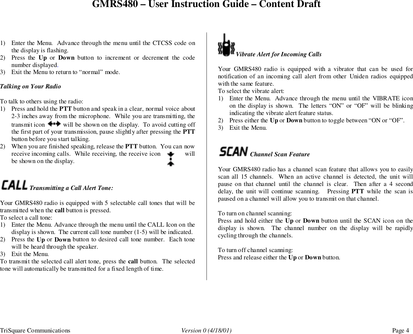 GMRS480 – User Instruction Guide – Content DraftTriSquare Communications Version 0 (4/18/01) Page 41) Enter the Menu.  Advance through the menu until the CTCSS code onthe display is flashing.2) Press the Up or Down button to increment or decrement the codenumber displayed.3) Exit the Menu to return to “normal” mode.Talking on Your RadioTo talk to others using the radio:1) Press and hold the PTT button and speak in a clear, normal voice about2-3 inches away from the microphone.  While you are transmitting, thetransmit icon   will be shown on the display.  To avoid cutting offthe first part of your transmission, pause slightly after pressing the PTTbutton before you start talking.2) When you are finished speaking, release the PTT button.  You can nowreceive incoming calls.  While receiving, the receive icon willbe shown on the display. Transmitting a Call Alert Tone:Your GMRS480 radio is equipped with 5 selectable call tones that will betransmitted when the call button is pressed.To select a call tone:1) Enter the Menu. Advance through the menu until the CALL Icon on thedisplay is shown.  The current call tone number (1-5) will be indicated.2) Press the Up or Down button to desired call tone number.  Each tonewill be heard through the speaker.3) Exit the Menu.To transmit the selected call alert tone, press the call button.  The selectedtone will automatically be transmitted for a fixed length of time.Vibrate Alert for Incoming CallsYour GMRS480 radio is equipped with a vibrator that can be used fornotification of an incoming call alert from other Uniden radios equippedwith the same feature.To select the vibrate alert:1) Enter the Menu.  Advance through the menu until the VIBRATE iconon the display is shown.  The letters “ON” or “OF” will be blinkingindicating the vibrate alert feature status.2) Press either the Up or Down button to toggle between “ON or “OF”.3) Exit the Menu. Channel Scan FeatureYour GMRS480 radio has a channel scan feature that allows you to easilyscan all 15 channels.  When an active channel is detected, the unit willpause on that channel until the channel is clear.  Then after a 4 seconddelay, the unit will continue scanning.   Pressing PTT  while the scan ispaused on a channel will allow you to transmit on that channel.To turn on channel scanning:Press and hold either the Up or Down button until the SCAN icon on thedisplay is shown.  The channel number on the display will be rapidlycycling through the channels.To turn off channel scanning:Press and release either the Up or Down button.
